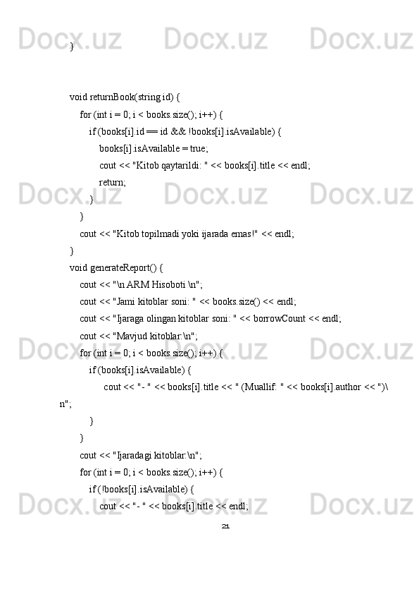     }
    void returnBook(string id) {
        for (int i = 0; i < books.size(); i++) {
            if (books[i].id == id && !books[i].isAvailable) {
                books[i].isAvailable = true;
                cout << "Kitob qaytarildi: " << books[i].title << endl;
                return;
            }
        }
        cout << "Kitob topilmadi yoki ijarada emas!" << endl;
    }
    void generateReport() {
        cout << "\n ARM Hisoboti \n";
        cout << "Jami kitoblar soni: " << books.size() << endl;
        cout << "Ijaraga olingan kitoblar soni: " << borrowCount << endl;
        cout << "Mavjud kitoblar:\n";
        for (int i = 0; i < books.size(); i++) {
            if (books[i].isAvailable) {
                cout << "- " << books[i].title << " (Muallif: " << books[i].author << ")\
n";
            }
        }
        cout << "Ijaradagi kitoblar:\n";
        for (int i = 0; i < books.size(); i++) {
            if (!books[i].isAvailable) {
                cout << "- " << books[i].title << endl;
21 