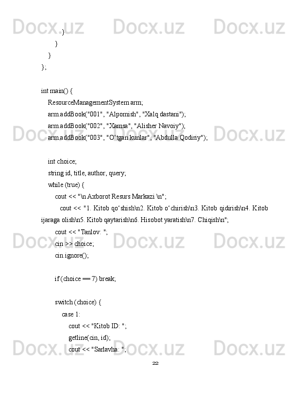             }
        }
    }
};
int main() {
    ResourceManagementSystem arm;
    arm.addBook("001", "Alpomish", "Xalq dastani");
    arm.addBook("002", "Xamsa", "Alisher Navoiy");
    arm.addBook("003", "O‘tgan kunlar", "Abdulla Qodiriy");
    int choice;
    string id, title, author, query;
    while (true) {
        cout << "\n Axborot Resurs Markazi \n";
               cout << "1. Kitob qo‘shish\n2. Kitob o‘chirish\n3. Kitob qidirish\n4. Kitob
ijaraga olish\n5. Kitob qaytarish\n6. Hisobot yaratish\n7. Chiqish\n";
        cout << "Tanlov: ";
        cin >> choice;
        cin.ignore();
        if (choice == 7) break;
        switch (choice) {
            case 1:
                cout << "Kitob ID: ";
                getline(cin, id);
                cout << "Sarlavha: ";
22 