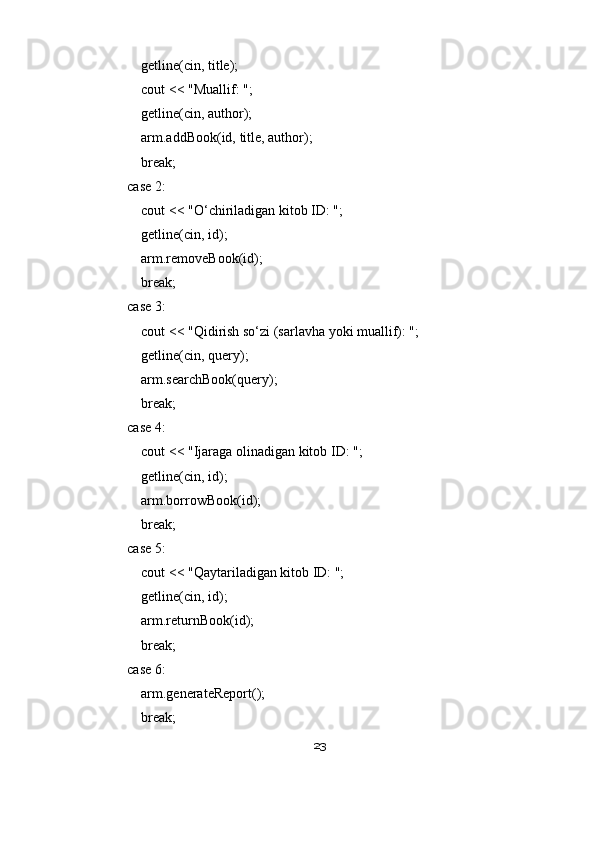                 getline(cin, title);
                cout << "Muallif: ";
                getline(cin, author);
                arm.addBook(id, title, author);
                break;
            case 2:
                cout << "O‘chiriladigan kitob ID: ";
                getline(cin, id);
                arm.removeBook(id);
                break;
            case 3:
                cout << "Qidirish so‘zi (sarlavha yoki muallif): ";
                getline(cin, query);
                arm.searchBook(query);
                break;
            case 4:
                cout << "Ijaraga olinadigan kitob ID: ";
                getline(cin, id);
                arm.borrowBook(id);
                break;
            case 5:
                cout << "Qaytariladigan kitob ID: ";
                getline(cin, id);
                arm.returnBook(id);
                break;
            case 6:
                arm.generateReport();
                break;
23 