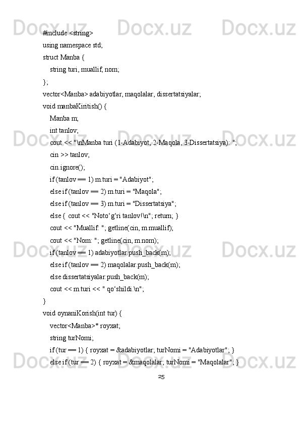 #include <string>
using namespace std;
struct Manba {
    string turi, muallif, nom;
};
vector<Manba> adabiyotlar, maqolalar, dissertatsiyalar;
void manbaKiritish() {
    Manba m;
    int tanlov;
    cout << "\nManba turi (1-Adabiyot, 2-Maqola, 3-Dissertatsiya): ";
    cin >> tanlov;
    cin.ignore();
    if (tanlov == 1) m.turi = "Adabiyot";
    else if (tanlov == 2) m.turi = "Maqola";
    else if (tanlov == 3) m.turi = "Dissertatsiya";
    else { cout << "Noto‘g‘ri tanlov!\n"; return; }
    cout << "Muallif: "; getline(cin, m.muallif);
    cout << "Nom: "; getline(cin, m.nom);
    if (tanlov == 1) adabiyotlar.push_back(m);
    else if (tanlov == 2) maqolalar.push_back(m);
    else dissertatsiyalar.push_back(m);
    cout << m.turi << " qo‘shildi.\n";
}
void oynaniKorish(int tur) {
    vector<Manba>* royxat;
    string turNomi;
    if (tur == 1) { royxat = &adabiyotlar; turNomi = "Adabiyotlar"; }
    else if (tur == 2) { royxat = &maqolalar; turNomi = "Maqolalar"; }
25 