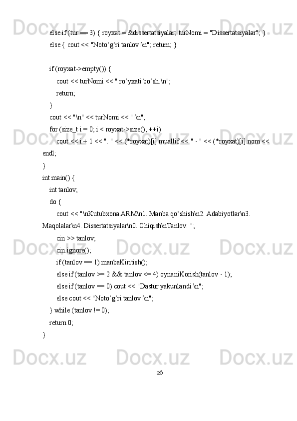     else if (tur == 3) { royxat = &dissertatsiyalar; turNomi = "Dissertatsiyalar"; }
    else { cout << "Noto‘g‘ri tanlov!\n"; return; }
    if (royxat->empty()) {
        cout << turNomi << " ro‘yxati bo‘sh.\n";
        return;
    }
    cout << "\n" << turNomi << ":\n";
    for (size_t i = 0; i < royxat->size(); ++i)
        cout << i + 1 << ". " << (*royxat)[i].muallif << " - " << (*royxat)[i].nom << 
endl;
}
int main() {
    int tanlov;
    do {
        cout << "\nKutubxona ARM\n1. Manba qo‘shish\n2. Adabiyotlar\n3. 
Maqolalar\n4. Dissertatsiyalar\n0. Chiqish\nTanlov: ";
        cin >> tanlov;
        cin.ignore();
        if (tanlov == 1) manbaKiritish();
        else if (tanlov >= 2 && tanlov <= 4) oynaniKorish(tanlov - 1);
        else if (tanlov == 0) cout << "Dastur yakunlandi.\n";
        else cout << "Noto‘g‘ri tanlov!\n";
    } while (tanlov != 0);
    return 0;
}
26 