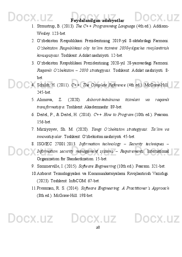 Foydalanilgan adabyotlar
1. Stroustrup, B. (2013).  The C++ Programming Language  (4th ed.). Addison-
Wesley. 123-bet.
2. O‘zbekiston   Respublikasi   Prezidentining   2019-yil   8-oktabrdagi   Farmoni.
O‘zbekiston   Respublikasi   oliy   ta’lim   tizimini   2030-yilgacha   rivojlantirish
konsepsiyasi . Toshkent: Adolat nashriyoti. 12-bet.
3. O‘zbekiston   Respublikasi   Prezidentining   2020-yil   28-yanvardagi   Farmoni.
Raqamli   O‘zbekiston   –   2030   strategiyasi .   Toshkent:   Adolat   nashriyoti.   8-
bet.
4. Schildt, H. (2011).   C++:  The Complete Reference   (4th ed.). McGraw-Hill.
245-bet.
5. Alimova,   Z.   (2020).   Axborot-kutubxona   tizimlari   va   raqamli
transformatsiya . Toshkent: Akademnashr. 89-bet.
6. Deitel, P., & Deitel, H. (2016).   C++  How to Program   (10th ed.). Pearson.
156-bet.
7. Mirziyoyev,   Sh.   M.   (2020).   Yangi   O‘zbekiston   strategiyasi:   Ta’lim   va
innovatsiyalar . Toshkent: O‘zbekiston nashriyoti. 45-bet.
8. ISO/IEC   27001:2013.   Information   technology   –   Security   techniques   –
Information   security   management   systems   –   Requirements .   International
Organization for Standardization. 15-bet.
9. Sommerville, I. (2015).  Software Engineering  (10th ed.). Pearson. 321-bet.
10. Axborot   Texnologiyalari   va   Kommunikatsiyalarni   Rivojlantirish   Vazirligi.
(2023). Toshkent: InfoCOM. 67-bet.
11. Pressman,   R.   S.   (2014).   Software   Engineering:   A   Practitioner’s   Approach
(8th ed.). McGraw-Hill. 198-bet.
28 