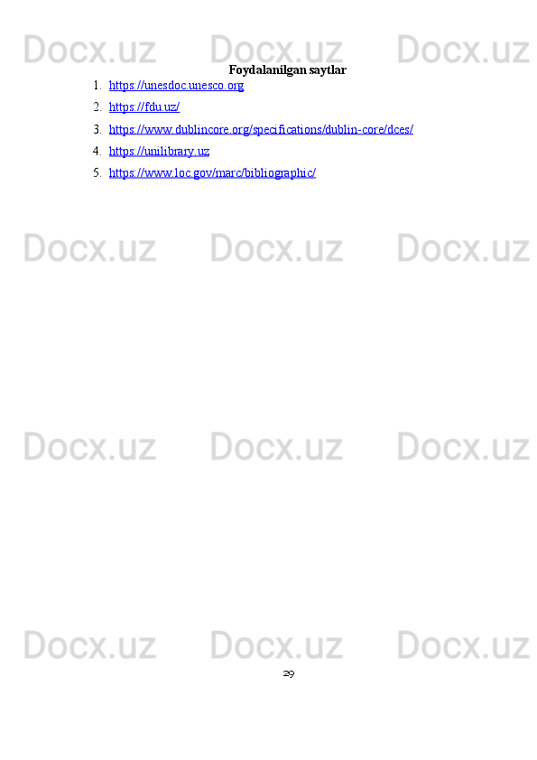 Foydalanilgan saytlar
1. https://unesdoc.unesco.org   
2. https://fdu.uz/   
3. https://www.dublincore.org/specifications/dublin-core/dces/   
4. https://unilibrary.uz   
5. https://www.loc.gov/marc/bibliographic/   
29 