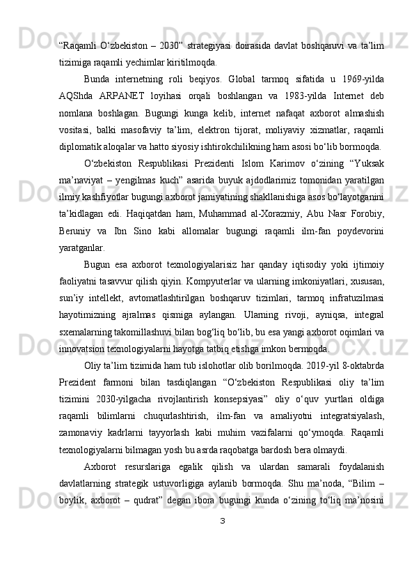 “Raqamli   O‘zbekiston   –   2030”   strategiyasi   doirasida   davlat   boshqaruvi   va   ta’lim
tizimiga raqamli yechimlar kiritilmoqda.
Bunda   internetning   roli   beqiyos.   Global   tarmoq   sifatida   u   1969-yilda
AQShda   ARPANET   loyihasi   orqali   boshlangan   va   1983-yilda   Internet   deb
nomlana   boshlagan.   Bugungi   kunga   kelib,   internet   nafaqat   axborot   almashish
vositasi,   balki   masofaviy   ta’lim,   elektron   tijorat,   moliyaviy   xizmatlar,   raqamli
diplomatik aloqalar va hatto siyosiy ishtirokchilikning ham asosi bo‘lib bormoqda.
O‘zbekiston   Respublikasi   Prezidenti   Islom   Karimov   o‘zining   “Yuksak
ma’naviyat   –   yengilmas   kuch”   asarida   buyuk   ajdodlarimiz   tomonidan   yaratilgan
ilmiy kashfiyotlar bugungi axborot jamiyatining shakllanishiga asos bo‘layotganini
ta’kidlagan   edi.   Haqiqatdan   ham,   Muhammad   al-Xorazmiy,   Abu   Nasr   Forobiy,
Beruniy   va   Ibn   Sino   kabi   allomalar   bugungi   raqamli   ilm-fan   poydevorini
yaratganlar.
Bugun   esa   axborot   texnologiyalarisiz   har   qanday   iqtisodiy   yoki   ijtimoiy
faoliyatni tasavvur qilish qiyin. Kompyuterlar va ularning imkoniyatlari, xususan,
sun’iy   intellekt,   avtomatlashtirilgan   boshqaruv   tizimlari,   tarmoq   infratuzilmasi
hayotimizning   ajralmas   qismiga   aylangan.   Ularning   rivoji,   ayniqsa,   integral
sxemalarning takomillashuvi bilan bog‘liq bo‘lib, bu esa yangi axborot oqimlari va
innovatsion texnologiyalarni hayotga tatbiq etishga imkon bermoqda.
Oliy ta’lim tizimida ham tub islohotlar olib borilmoqda. 2019-yil 8-oktabrda
Prezident   farmoni   bilan   tasdiqlangan   “O‘zbekiston   Respublikasi   oliy   ta’lim
tizimini   2030-yilgacha   rivojlantirish   konsepsiyasi”   oliy   o‘quv   yurtlari   oldiga
raqamli   bilimlarni   chuqurlashtirish,   ilm-fan   va   amaliyotni   integratsiyalash,
zamonaviy   kadrlarni   tayyorlash   kabi   muhim   vazifalarni   qo‘ymoqda.   Raqamli
texnologiyalarni bilmagan yosh bu asrda raqobatga bardosh bera olmaydi.
Axborot   resurslariga   egalik   qilish   va   ulardan   samarali   foydalanish
davlatlarning   strategik   ustuvorligiga   aylanib   bormoqda.   Shu   ma’noda,   “Bilim   –
boylik,   axborot   –   qudrat”   degan   ibora   bugungi   kunda   o‘zining   to‘liq   ma’nosini
3 