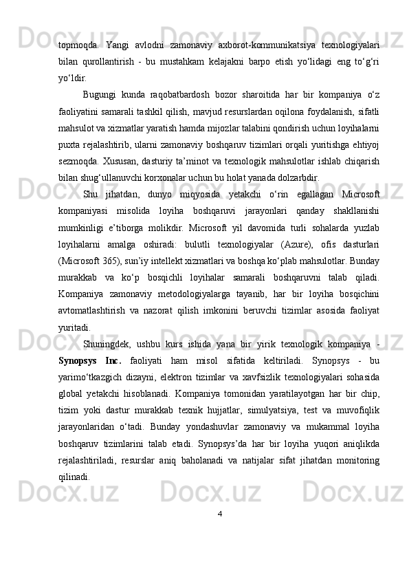topmoqda.   Yangi   avlodni   zamonaviy   axborot-kommunikatsiya   texnologiyalari
bilan   qurollantirish   -   bu   mustahkam   kelajakni   barpo   etish   yo‘lidagi   eng   to‘g‘ri
yo‘ldir.
Bugungi   kunda   raqobatbardosh   bozor   sharoitida   har   bir   kompaniya   o‘z
faoliyatini samarali  tashkil qilish, mavjud resurslardan oqilona foydalanish, sifatli
mahsulot va xizmatlar yaratish hamda mijozlar talabini qondirish uchun loyihalarni
puxta rejalashtirib, ularni  zamonaviy boshqaruv tizimlari orqali yuritishga ehtiyoj
sezmoqda.   Xususan,   dasturiy  ta’minot  va   texnologik  mahsulotlar   ishlab  chiqarish
bilan shug‘ullanuvchi korxonalar uchun bu holat yanada dolzarbdir.
Shu   jihatdan,   dunyo   miqyosida   yetakchi   o‘rin   egallagan   Microsoft
kompaniyasi   misolida   loyiha   boshqaruvi   jarayonlari   qanday   shakllanishi
mumkinligi   e’tiborga   molikdir.   Microsoft   yil   davomida   turli   sohalarda   yuzlab
loyihalarni   amalga   oshiradi:   bulutli   texnologiyalar   (Azure),   ofis   dasturlari
(Microsoft 365), sun’iy intellekt xizmatlari va boshqa ko‘plab mahsulotlar. Bunday
murakkab   va   ko‘p   bosqichli   loyihalar   samarali   boshqaruvni   talab   qiladi.
Kompaniya   zamonaviy   metodologiyalarga   tayanib,   har   bir   loyiha   bosqichini
avtomatlashtirish   va   nazorat   qilish   imkonini   beruvchi   tizimlar   asosida   faoliyat
yuritadi.
Shuningdek,   ushbu   kurs   ishida   yana   bir   yirik   texnologik   kompaniya   -
Synopsys   Inc.   faoliyati   ham   misol   sifatida   keltiriladi.   Synopsys   -   bu
yarimo‘tkazgich   dizayni,   elektron   tizimlar   va   xavfsizlik   texnologiyalari   sohasida
global   yetakchi   hisoblanadi.   Kompaniya   tomonidan   yaratilayotgan   har   bir   chip,
tizim   yoki   dastur   murakkab   texnik   hujjatlar,   simulyatsiya,   test   va   muvofiqlik
jarayonlaridan   o‘tadi.   Bunday   yondashuvlar   zamonaviy   va   mukammal   loyiha
boshqaruv   tizimlarini   talab   etadi.   Synopsys’da   har   bir   loyiha   yuqori   aniqlikda
rejalashtiriladi,   resurslar   aniq   baholanadi   va   natijalar   sifat   jihatdan   monitoring
qilinadi.
4 