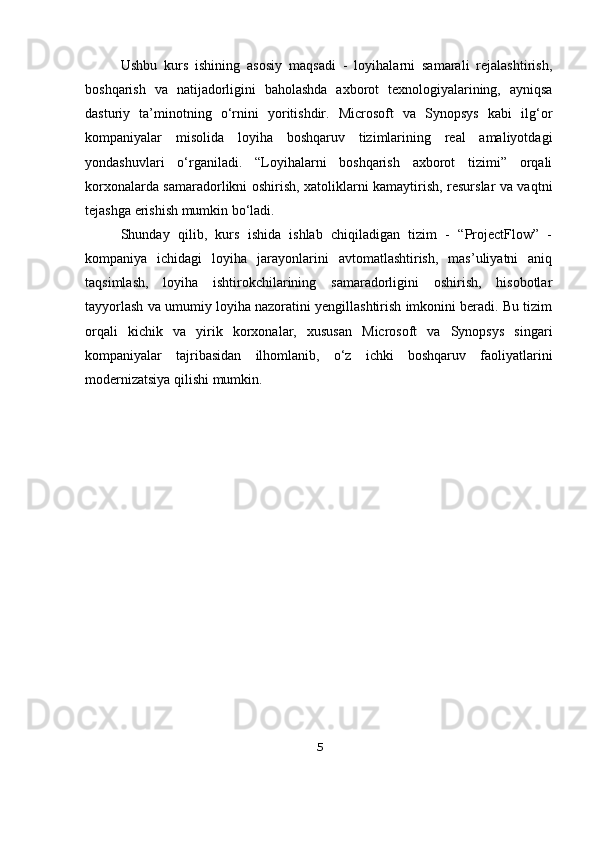Ushbu   kurs   ishining   asosiy   maqsadi   -   loyihalarni   samarali   rejalashtirish,
boshqarish   va   natijadorligini   baholashda   axborot   texnologiyalarining,   ayniqsa
dasturiy   ta’minotning   o‘rnini   yoritishdir.   Microsoft   va   Synopsys   kabi   ilg‘or
kompaniyalar   misolida   loyiha   boshqaruv   tizimlarining   real   amaliyotdagi
yondashuvlari   o‘rganiladi.   “Loyihalarni   boshqarish   axborot   tizimi”   orqali
korxonalarda samaradorlikni oshirish, xatoliklarni kamaytirish, resurslar va vaqtni
tejashga erishish mumkin bo‘ladi.
Shunday   qilib,   kurs   ishida   ishlab   chiqiladigan   tizim   -   “ProjectFlow”   -
kompaniya   ichidagi   loyiha   jarayonlarini   avtomatlashtirish,   mas’uliyatni   aniq
taqsimlash,   loyiha   ishtirokchilarining   samaradorligini   oshirish,   hisobotlar
tayyorlash va umumiy loyiha nazoratini yengillashtirish imkonini beradi. Bu tizim
orqali   kichik   va   yirik   korxonalar,   xususan   Microsoft   va   Synopsys   singari
kompaniyalar   tajribasidan   ilhomlanib,   o‘z   ichki   boshqaruv   faoliyatlarini
modernizatsiya qilishi mumkin.
5 