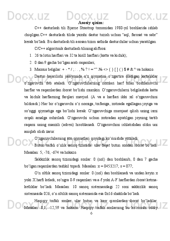 Asosiy qisim:
C++   dasturlash   tili   Bjarne   Strastrup   tomonidan   1980-yil   boshlarida   ishlab
chiqilgan. C++   dasturlash   tilida   yaxshi   dastur   tuzish   uchun   “aql,   farosat   va   sabr”
kerak bo‘ladi. Bu dasturlash tili asosan tizim sathida dasturchilar uchun yaratilgan.
C/C++ algoritmik dasturlash tilining alifbosi:
1. 26 ta lotin harflari va 32 ta kirill harflari (katta va kichik);
2. 0 dan 9 gacha bo‘lgan arab raqamlari;
3. Maxsus belgilar: + - * / ; : . , % ? ! = “” № <> { } [ ] ( ) $ # & ^ va hokazo.
Dastur   bajarilishi   jarayonida   o‘z   qiymatini   o‘zgartira   oladigan   kattaliklar
o‘zgaruvchi   deb   ataladi.   O‘zgaruvchilarning   nomlari   harf   bilan   boshlanuvchi
harflar va raqamlardan iborat bo‘lishi mumkin. O‘zgaruvchilarni belgilashda katta
va   kichik   harflarning   farqlari   mavjud.   (A   va   a   harflari   ikki   xil   o‘zgaruvchini
bildiradi.) Har bir o‘zgaruvchi o‘z nomiga, toifasiga, xotirada egallagan joyiga va
so‘nggi   qiymatiga   ega   bo‘lishi   kerak.   O‘zgaruvchiga   murojaat   qilish   uning   ismi
orqali   amalga   oshiriladi.   O‘zgaruvchi   uchun   xotiradan   ajratilgan   joyning   tartib
raqami   uning   manzili   (adresi)   hisoblanadi.   O‘zgaruvchini   ishlatishdan   oldin   uni
aniqlab olish zarur.
O‘zgaruvchilarning son qiymatlari quyidagi ko‘rinishda yoziladi:
Butun   toifali   o‘nlik   sanoq   tizimida:   ular   faqat   butun   sondan   iborat   bo‘ladi.
Masalan: 5; -76; -674 va hokazo.
Sakkizlik   sanoq   tizimidagi   sonlar:   0   (nol)   dan   boshlanib,   0   dan   7   gacha
bo‘lgan raqamlardan tashkil topadi. Masalan: x = 0453217; s = 077;
O‘n oltlik sanoq tizimidagi sonlar: 0 (nol) dan boshlanadi va undan keyin x
yoki X harfi keladi, so‘ngra 0-9 raqamlari va a-f yoki A-F harflardan iborat ketma-
ketliklar   bo‘ladi.   Masalan:   10   sanoq   sistemasidagi   22   soni   sakkizlik   sanoq
sistemasida 026, o‘n oltilik sanoq sistemasida esa 0x16 shaklida bo‘ladi.
Haqiqiy   toifali   sonlar:   ular   butun   va   kasr   qismlardan   iborat   bo‘ladilar.
Masalan:   8,1;   -12,59   va   hokazo.   Haqiqiy   toifali   sonlarning   bu   ko‘rinishi   oddiy
6 