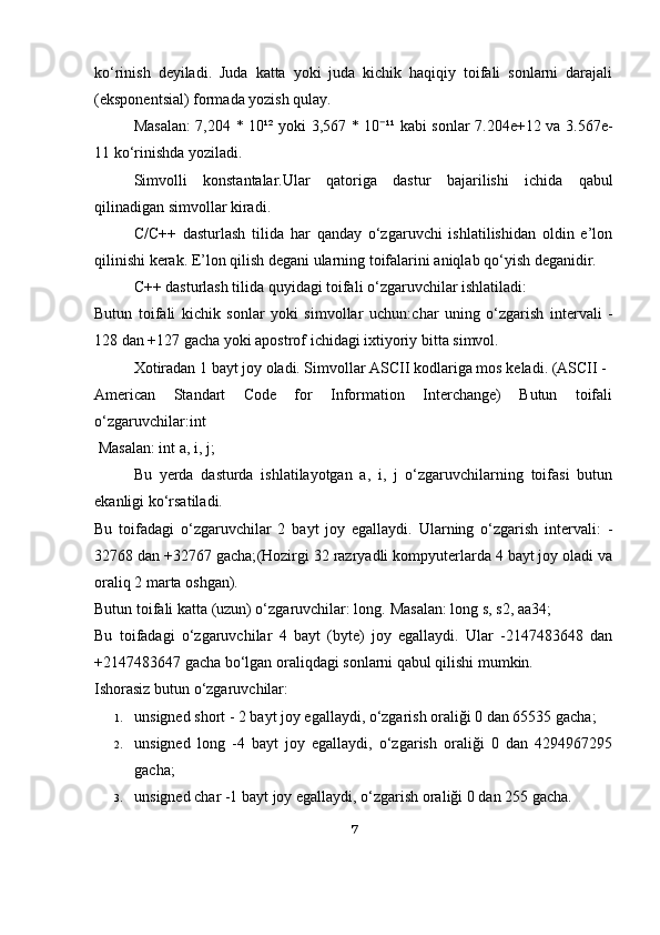ko‘rinish   deyiladi.   Juda   katta   yoki   juda   kichik   haqiqiy   toifali   sonlarni   darajali
(eksponentsial) formada yozish qulay.
Masalan:  7,204 * 10¹² yoki 3,567 * 10 ¹¹ kabi sonlar 7.204e+12 va 3.567e-⁻
11 ko‘rinishda yoziladi.
Simvolli   konstantalar. Ular   qatoriga   dastur   bajarilishi   ichida   qabul
qilinadigan simvollar kiradi.
C/C++   dasturlash   tilida   har   qanday   o‘zgaruvchi   ishlatilishidan   oldin   e’lon
qilinishi kerak. E’lon qilish degani ularning toifalarini aniqlab qo‘yish deganidir.
C++ dasturlash tilida quyidagi toifali o‘zgaruvchilar ishlatiladi:
Butun   toifali   kichik   sonlar   yoki   simvollar   uchun: char   uning   o‘zgarish   intervali   -
128 dan +127 gacha yoki apostrof ichidagi ixtiyoriy bitta simvol.
Xotiradan 1 bayt joy oladi. Simvollar ASCII kodlariga mos keladi. (ASCII -
American   Standart   Code   for   Information   Interchange)   Butun   toifali
o‘zgaruvchilar: int
 Masalan: int a, i, j;
Bu   yerda   dasturda   ishlatilayotgan   a,   i,   j   o‘zgaruvchilarning   toifasi   butun
ekanligi ko‘rsatiladi.
Bu   toifadagi   o‘zgaruvchilar   2   bayt   joy   egallaydi.   Ularning   o‘zgarish   intervali:   -
32768 dan +32767 gacha; (Hozirgi 32 razryadli kompyuterlarda 4 bayt joy oladi va
oraliq 2 marta oshgan).
Butun toifali katta (uzun) o‘zgaruvchilar: long.  Masalan: long s, s2, aa34;
Bu   toifadagi   o‘zgaruvchilar   4   bayt   (byte)   joy   egallaydi.   Ular   -2147483648   dan
+2147483647 gacha bo‘lgan oraliqdagi sonlarni qabul qilishi mumkin.
Ishorasiz butun o‘zgaruvchilar:
1. unsigned short - 2 bayt joy egallaydi, o‘zgarish oraliği 0 dan 65535 gacha;
2. unsigned   long   -4   bayt   joy   egallaydi,   o‘zgarish   oraliği   0   dan   4294967295
gacha;
3. unsigned char -1 bayt joy egallaydi, o‘zgarish oraliği 0 dan 255 gacha.
7 