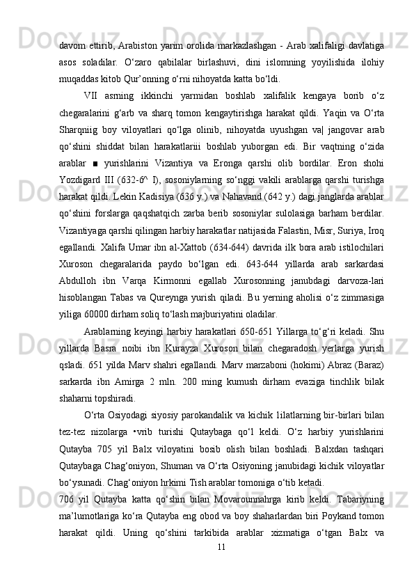 davom   ettirib,   Arabiston   yarim   orolida   markazlashgan   -   Arab   xalifaligi   davlatiga
asos   soladilar.   O‘zaro   qabilalar   birlashuvi,   dini   islomning   yoyilishida   ilohiy
muqaddas kitob Qur’onning o‘rni nihoyatda katta bo‘ldi.
VII   asrning   ikkinchi   yarmidan   boshlab   xalifalik   kengaya   borib   o‘z
chegaralarini   g‘arb   va   sharq   tomon   kengaytirishga   harakat   qildi.   Yaqin   va   O‘rta
Sharqniig   boy   viloyatlari   qo‘lga   olinib,   nihoyatda   uyushgan   va|   jangovar   arab
qo‘shini   shiddat   bilan   harakatlariii   boshlab   yuborgan   edi.   Bir   vaqtning   o‘zida
arablar   ■   yurishlarini   Vizantiya   va   Eronga   qarshi   olib   bordilar.   Eron   shohi
Yozdigard   III   (632-6^   I),   sosoniylarning   so‘nggi   vakili   arablarga   qarshi   turishga
harakat qildi. Lekin Kadisiya (636 y.) va Nahavand (642 y.) dagi janglarda arablar
qo‘shini   forslarga   qaqshatqich   zarba   berib   sosoniylar   sulolasiga   barham   berdilar.
Vizantiyaga qarshi qilingan harbiy harakatlar natijasida Falastin, Misr, Suriya, Iroq
egallandi.  Xalifa  Umar  ibn  al-Xattob  (634-644)  davrida ilk  bora  arab istilochilari
Xuroson   chegaralarida   paydo   bo‘lgan   edi.   643-644   yillarda   arab   sarkardasi
Abdulloh   ibn   Varqa   Kirmonni   egallab   Xurosonning   janubdagi   darvoza-lari
hisoblangan   Tabas   va   Qureynga   yurish   qiladi.   Bu   yerning   aholisi   o‘z   zimmasiga
yiliga 60000 dirham soliq to‘lash majburiyatini oladilar.
Arablarning keyingi  harbiy harakatlari  650-651 Yillarga to‘g‘ri  keladi.  Shu
yillarda   Basra   noibi   ibn   Kurayza   Xuroson   bilan   chegaradosh   yerlarga   yurish
qsladi. 651 yilda Marv shahri egallandi. Marv marzaboni  (hokimi) Abraz (Baraz)
sarkarda   ibn   Amirga   2   mln.   200   ming   kumush   dirham   evaziga   tinchlik   bilak
shaharni topshiradi.
O‘rta Osiyodagi siyosiy parokandalik va kichik 1ilatlarning bir-birlari bilan
tez-tez   nizolarga   •vrib   turishi   Qutaybaga   qo‘l   keldi.   O‘z   harbiy   yurishlarini
Qutayba   705   yil   Balx   viloyatini   bosib   olish   bilan   boshladi.   Balxdan   tashqari
Qutaybaga Chag‘oniyon, Shuman va O‘rta Osiyoning janubidagi kichik viloyatlar
bo‘ysunadi. Chag‘oniyon hrkimi Tish arablar tomoniga o‘tib ketadi.
706   yil   Qutayba   katta   qo‘shin   bilan   Movarounnahrga   kirib   keldi.   Tabariyning
ma’lumotlariga ko‘ra Qutayba eng obod va boy shaharlardan biri Poykand tomon
harakat   qildi.   Uning   qo‘shini   tarkibida   arablar   xizmatiga   o‘tgan   Balx   va
11 