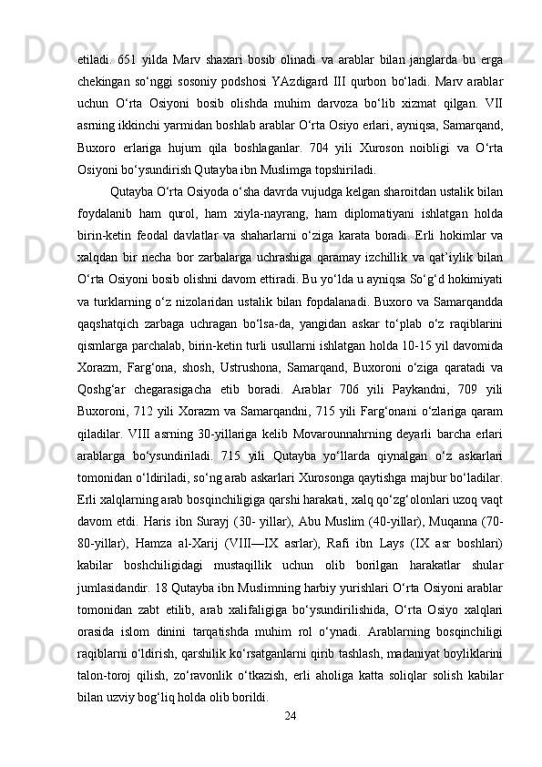etiladi.   651   yilda   Marv   shaxari   bosib   olinadi   va   arablar   bilan   janglarda   bu   erga
chekingan   so‘nggi   sosoniy   podshosi   YAzdigard   III   qurbon   bo‘ladi.   Marv   arablar
uchun   O‘rta   Osiyoni   bosib   olishda   muhim   darvoza   bo‘lib   xizmat   qilgan.   VII
asrning ikkinchi yarmidan boshlab arablar O‘rta Osiyo erlari, ayniqsa, Samarqand,
Buxoro   erlariga   hujum   qila   boshlaganlar.   704   yili   Xuroson   noibligi   va   O‘rta
Osiyoni bo‘ysundirish Qutayba ibn Muslimga topshiriladi. 
Qutayba O‘rta Osiyoda o‘sha davrda vujudga kelgan sharoitdan ustalik bilan
foydalanib   ham   qurol,   ham   xiyla-nayrang,   ham   diplomatiyani   ishlatgan   holda
birin-ketin   feodal   davlatlar   va   shaharlarni   o‘ziga   karata   boradi.   Erli   hokimlar   va
xalqdan   bir   necha   bor   zarbalarga   uchrashiga   qaramay   izchillik   va   qat’iylik   bilan
O‘rta Osiyoni bosib olishni davom ettiradi. Bu yo‘lda u ayniqsa So‘g‘d hokimiyati
va  turklarning  o‘z  nizolaridan   ustalik  bilan  fopdalanadi.  Buxoro  va  Samarqandda
qaqshatqich   zarbaga   uchragan   bo‘lsa-da,   yangidan   askar   to‘plab   o‘z   raqiblarini
qismlarga parchalab, birin-ketin turli usullarni ishlatgan holda 10-15 yil davomida
Xorazm,   Farg‘ona,   shosh,   Ustrushona,   Samarqand,   Buxoroni   o‘ziga   qaratadi   va
Qoshg‘ar   chegarasigacha   etib   boradi.   Arablar   706   yili   Paykandni,   709   yili
Buxoroni,  712  yili  Xorazm  va   Samarqandni,  715  yili  Farg‘onani  o‘zlariga  qaram
qiladilar.   VIII   asrning   30-yillariga   kelib   Movarounnahrning   deyarli   barcha   erlari
arablarga   bo‘ysundiriladi.   715   yili   Qutayba   yo‘llarda   qiynalgan   o‘z   askarlari
tomonidan o‘ldiriladi, so‘ng arab askarlari Xurosonga qaytishga majbur bo‘ladilar.
Erli xalqlarning arab bosqinchiligiga qarshi harakati, xalq qo‘zg‘olonlari uzoq vaqt
davom  etdi.  Haris  ibn Surayj  (30-   yillar), Abu  Muslim  (40-yillar),  Muqanna  (70-
80-yillar),   Hamza   al-Xarij   (VIII—IX   asrlar),   Rafi   ibn   Lays   (IX   asr   boshlari)
kabilar   boshchiligidagi   mustaqillik   uchun   olib   borilgan   harakatlar   shular
jumlasidandir. 18 Qutayba ibn Muslimning harbiy yurishlari O‘rta Osiyoni arablar
tomonidan   zabt   etilib,   arab   xalifaligiga   bo‘ysundirilishida,   O‘rta   Osiyo   xalqlari
orasida   islom   dinini   tarqatishda   muhim   rol   o‘ynadi.   Arablarning   bosqinchiligi
raqiblarni o‘ldirish, qarshilik ko‘rsatganlarni qirib tashlash, madaniyat boyliklarini
talon-toroj   qilish,   zo‘ravonlik   o‘tkazish,   erli   aholiga   katta   soliqlar   solish   kabilar
bilan uzviy bog‘liq holda olib borildi. 
24 