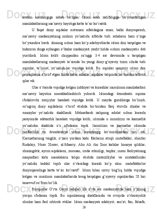 keskin   noroziligiga   sabab   bo‘lgan.   Islom   arab   xalifaligiga   bo‘ysundirilgan
mamlakatlarning ma’naviy hayotiga katta ta’sir ko‘rsatdi. 
U   faqat   diniy   aqidalar   sistemasi   sifatidagina   emas,   balki   dunyoqarash,
ma’naviy   madaniyatning   muhim   yo‘nalishi   sifatida   turli   sohalarni   ham   o‘ziga
bo‘ysundira bordi. shuning uchun ham ko‘p adabiyotlarda islom dini tarqalgan va
hukmron dinga aylangan o‘lkalar madaniyati yaxlit holda «islom madaniyati» deb
yuritiladi.   Islom   kelib   chiqqandan   so‘nggi   3-4   asr   davomida   u   tarqalgan
mamlakatlarning   madaniyati   ta’sirnda   bu   yangi   diniy-g‘oyaviy   tizim   ichida   turli
oqimlar,   ta’limot,   yo‘nalish-lar   vujudga   keldi.   Bu   oqimlar   umumiy   islom   dini
prinsiplarini e’tirof etgan holda kator sohalar, aqidalar talqinida bir-biridan tafovut
qilar edi. 
Ular o‘rtasida vujudga kelgan ziddnyat va kurashlar musulmon mamlakatlari
ma’naviy   hayotini   murakkablashtirib   yubordi.   Islomdagi   demokratii   oqimni
ifodalovchi   xorijiylar   harakati   vujudga   keldi.   U   mayda   guruhlarga   bo‘linnb,
so‘ngroq   diniy   aqidalarni   e’tirof   etishda   bir-biridan   farq   etuvchi   shialar   va
sunniylar   yo‘nalishi   shakllandi.   Mehnatkash   xalqning   adolat   uchun   kurashi
jarayonida   sektantlik   harakati   vujudga   kelib,   islomda   u   ismoilizm   va   karmatlik
yo‘nalishn   shaklida   o‘z   nfodasini   topdi.   Ismoilizm   va   karmatlar   islomda
hurfikrlilik   va   demokratiya   uchun   kurashnipg   ko‘rinishlaridan   biri   edi.
Karmatlarning   tenglik,   o‘zaro   yordam   kabi   fikrlarini   atoqli   mutafakkir,   shoirlar
Rudakiy,   Nosir   Xisrav,   al-Maariy,   Abu   Ali   ibn   Sino   kabilar   himoya   qildilar,
shuningdek, ayrim aqidalarni, xususan, iroda erkinligi, taqdnr, inson faoliyatining
maqsadlari   kabi   masalalarni   talqin   etishda   mutazilliylar   va   mutakallimlar
yo‘nalishi   tashkil   topib   ular   o‘rtasidagi   kurash   ko‘p   olim.   mutafakkirlor
dunyoqarashiga   katta   ta’sir   ko‘rsatd?.   Islom   bilan   uzviy   bog‘liq   holda   vujudga
kelgan   va   uusulmoi   mamlakatlarida   keng   tarqalgan   g‘oyaviy   oqimlardan   20   biri
tasavvuf-so‘fizm bo‘ldi. 
Buoqimlar   O‘rta   Osiyo   xalqlari   ilk   o‘rta   asr   madaniyatida   ham   o‘zining
yorqin   ifodasini   topdi.   Bu   oqimlarning   shakllanishi   va   rivojida   o‘rtaosiyolik
olimlar   ham   faol   ishtirok   etdilar.   Islom   madaniyati   adabiyot,   san’at,   fan,   falsafa,
26 