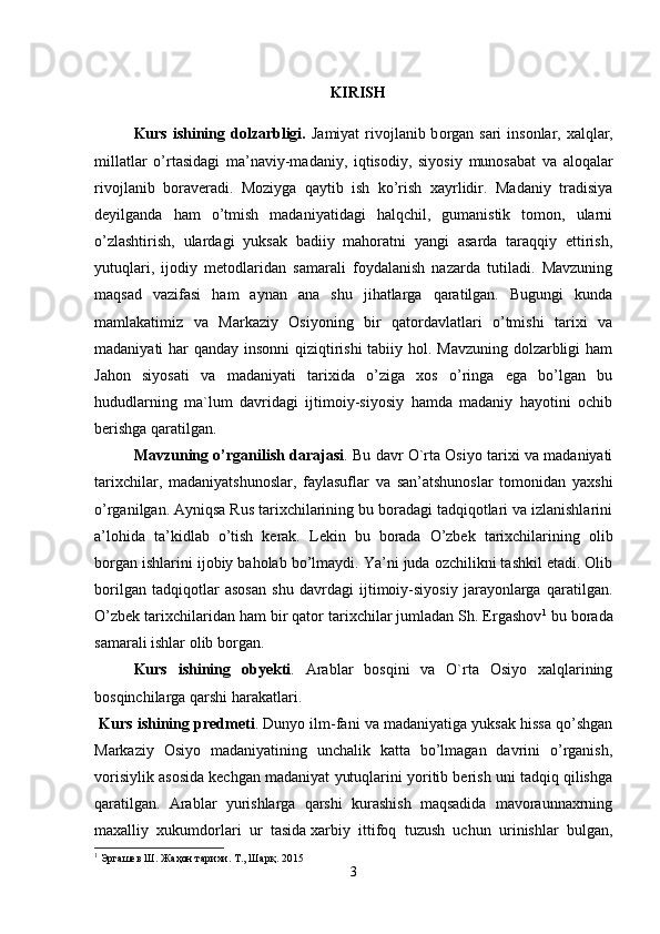 KIRISH
Kurs ishining dolzarbligi.   J а miyat riv о jl а nib b о rg а n s а ri  ins о nl а r,   ха lql а r,
mill а tl а r   o’rt а sid а gi   m а ’n а viy-m а d а niy,   iqtis о diy,   siyosiy   mun о s а b а t   v а   а l о q а l а r
riv о jl а nib   b о r а v е r а di.   Moziyga   qaytib   ish   ko’rish   xayrlidir.   Madaniy   tradisiya
deyilganda   ham   o’tmish   madaniyatidagi   halqchil,   gumanistik   tomon,   ularni
o’zlashtirish,   ulardagi   yuksak   badiiy   mahoratni   yangi   asarda   taraqqiy   ettirish,
yutuqlari,   ijodiy   metodlaridan   samarali   foydalanish   nazarda   tutiladi.   Mavzuning
maqsad   vazifasi   ham   aynan   ana   shu   jihatlarga   qaratilgan.   Bugungi   kunda
mamlakatimiz   va   Markaziy   Osiyoning   bir   qatordavlatlari   o’tmishi   tarixi   va
madaniyati har qanday insonni  qiziqtirishi  tabiiy hol. Mavzuning dolzarbligi  ham
Jahon   siyosati   va   madaniyati   tarixida   o’ziga   xos   o’ringa   ega   bo’lgan   bu
hududlarning   ma`lum   davridagi   ijtimoiy-siyosiy   hamda   madaniy   hayotini   ochib
berishga qaratilgan.
Mavzuning o’rganilish darajasi . Bu davr O`rta Osiyo tarixi va madaniyati
tarixchilar,   madaniyatshunoslar,   faylasuflar   va   san’atshunoslar   tomonidan   yaxshi
o’rganilgan. Ayniqsa Rus tarixchilarining bu boradagi tadqiqotlari va izlanishlarini
a’lohida   ta’kidlab   o’tish   kerak.   Lekin   bu   borada   O’zbek   tarixchilarining   olib
borgan ishlarini ijobiy baholab bo’lmaydi. Ya’ni juda ozchilikni tashkil etadi. Olib
borilgan   tadqiqotlar   asosan   shu   davrdagi   ijtimoiy-siyosiy   jarayonlarga   qaratilgan.
O’zbek tarixchilaridan ham bir qator tarixchilar jumladan Sh. Ergashov 1
 bu borada
samarali ishlar olib borgan.
Kurs   ishining   obyekti .   Arablar   bosqini   va   O`rta   Osiyo   xalqlarining
bosqinchilarga qarshi harakatlari.
  Kurs ishining predmeti . Dunyo ilm-fani va madaniyatiga yuksak hissa qo’shgan
Markaziy   Osiyo   madaniyatining   unchalik   katta   bo’lmagan   davrini   o’rganish,
vorisiylik asosida kechgan madaniyat yutuqlarini yoritib berish uni tadqiq qilishga
qaratilgan.   Arablar   yurishlarga   qarshi   kurashish   maqsadida   mavoraunnaxrning
maxalliy   xukumdorlari   ur   tasida   xarbiy   ittifoq   tuzush   uchun   urinishlar   bulgan,
1
 Эргашев Ш. Жаҳон тарихи. Т., Шарқ. 2015
3 