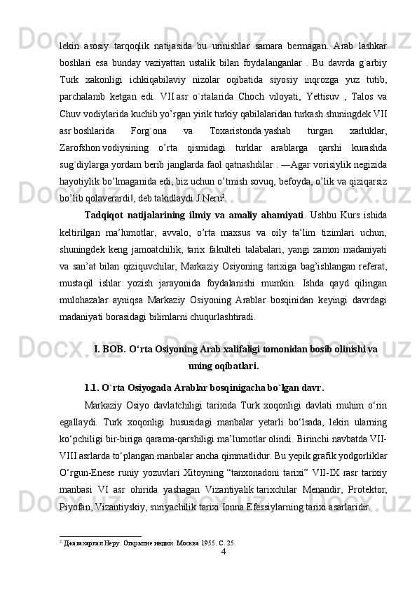 lekin   asosiy   tarqoqlik   natijasida   bu   urinishlar   samara   bermagan.   Arab   lashkar
boshlari   esa   bunday   vaziyattan   ustalik   bilan   foydalanganlar   .   Bu   davrda   g`arbiy
Turk   xakonligi   ichkiqabilaviy   nizolar   oqibatida   siyosiy   inqrozga   yuz   tutib,
parchalanib   ketgan   edi.   VII   asr   o`rtalarida   Choch   viloyati,   Yettisuv   ,   Talos   va
Chuv vodiylarida kuchib yo’rgan yirik turkiy   qabilalaridan turkash shuningdek VII
asr   boshlarida   Forg`ona   va   Toxaristonda   yashab   turgan   xarluklar,
Zarofshon   vodiysining   o’rta   qismidagi   turklar   arablarga   qarshi   kurashda
sug`diylarga yordam   berib janglarda faol qatnashdilar .   ―Agar vorisiylik negizida
hayotiylik bo’lmaganida edi, biz uchun o’tmish sovuq, befoyda, o’lik va qiziqarsiz
bo’lib qolaverardi , deb takidlaydi J.Neru‖ 2
. 
Tadqiqot   natijalarining   ilmiy   va   amaliy   ahamiyati .   Ushbu   Kurs   ishida
keltirilgan   ma’lumotlar,   avvalo,   o’rta   maxsus   va   oily   ta’lim   tizimlari   uchun,
shuningdek   keng   jamoatchilik,   tarix   fakulteti   talabalari,   yangi   zamon   madaniyati
va   san’at   bilan   qiziquvchilar,   Markaziy   Osiyoning   tarixiga   bag’ishlangan   referat,
mustaqil   ishlar   yozish   jarayonida   foydalanishi   mumkin.   Ishda   qayd   qilingan
mulohazalar   ayniqsa   Markaziy   Osiyoning   Arablar   bosqinidan   keyingi   davrdagi
madaniyati borasidagi bilimlarni chuqurlashtiradi. 
I. BOB .   O‘rta Osiyoning Arab xalifaligi tomonidan bosib olinishi va
uning oqibatlari.
1.1. O`rta   Osiyogada Arablar bosqinigacha bo`lgan davr.
Markaziy   Osiyo   davlatchiligi   tarixida   Turk   xoqonligi   davlati   muhim   o‘rin
egallaydi.   Turk   xoqonligi   hususidagi   manbalar   yetarli   bo‘lsada,   lekin   ularning
ko‘pchiligi bir-biriga qarama-qarshiligi ma’lumotlar olindi. Birinchi navbatda VII-
VIII asrlarda to‘plangan manbalar ancha qimmatlidur. Bu yepik grafik yodgorliklar
O‘rgun-Enese   runiy   yozuvlari   Xitoyning   “tanxonadoni   tarixi”   VII-IX   rasr   tarixiy
manbasi   VI   asr   ohirida   yashagan   Vizantiyalik   tarixchilar   Menandir ,   Protektor,
Piyofan, Vizantiyskiy, suriyachilik tarixi Ionna Efessiylarning tarixi asarlaridir.
2
 Джавахарлал Неру. Открытие индии. Москва 1955. С. 25.
4 