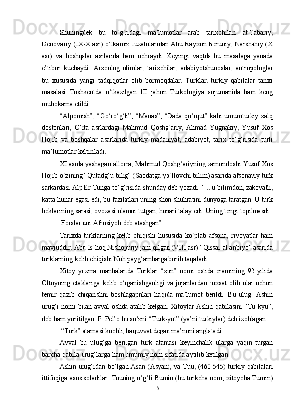 Shuningdek   bu   to‘g‘ridagi   ma’lumotlar   arab   tarixchilari   at-Tabariy,
Denovariy (IX-X asr) o‘lkamiz fuzalolaridan Abu Rayxon Beruniy, Narshahiy (X
asr)   va   boshqalar   asrlarida   ham   uchraydi.   Keyingi   vaqtda   bu   masalaga   yanada
e’tibor   kuchaydi.   Arxeolog   olimlar,   tarixchilar,   adabiyotshunoslar,   antropologlar
bu   xususida   yangi   tadqiqotlar   olib   bormoqdalar.   Turklar,   turkiy   qabilalar   tarixi
masalasi   Toshkentda   o‘tkazilgan   III   jahon   Turkologiya   anjumanida   ham   keng
muhokama etildi.
“Alpomish”, “Go‘ro‘g‘li”, “Manas”,  “Dada qo‘rqut” kabi umumturkiy xalq
dostonlari,   O‘rta   asrlardagi   Mahmud   Qoshg‘ariy,   Ahmad   Yugnakiy,   Yusuf   Xos
Hojib   va   boshqalar   asarlarida   turkiy   madaniyat,   adabiyot,   tarix   to‘g‘risida   turli
ma’lumotlar keltiriladi.
XI asrda yashagan alloma, Mahmud Qoshg‘ariyning zamondoshi Yusuf Xos
Hojib o‘zining “Qutadg‘u bilig” (Saodatga yo‘llovchi bilim) asarida afsonaviy turk
sarkardasi Alp Er Tunga to‘g‘risida shunday deb yozadi: “...   u bilimdon , zakovatli,
katta hunar egasi edi, bu fazilatlari uning shon-shuhratini dunyoga taratgan. U turk
beklarining sarasi, ovozasi olamni tutgan, hunari talay edi. Uning tengi topilmasdi. 
 Forslar uni Afrosiyob deb atashgan”.
Tarixda   turklarning   kelib   chiqishi   hususida   ko‘plab   afsona,   rivoyatlar   ham
mavjuddir. Abu Is’hoq Nishopuriy jam qilgan (VIII asr) “Qissai-al anbiyo” asarida
turklarning kelib chiqishi Nuh payg‘ambarga borib taqaladi.
Xitoy   yozma   manbalarida   Turklar   “xun”   nomi   ostida   eramining   92   yilida
Oltoyning   etaklariga   kelib   o‘rganishganligi   va   jujanlardan   ruxsat   olib   ular   uchun
temir   qazib   chiqarishni   boshlagapnlari   haqida   ma’lumot   berildi.   Bu   ulug‘   Ashin
urug‘i   nomi   bilan  avval   oshda   atalib  kelgan.  Xitoylar   Ashin  qabilasini   “Tu-kyu”,
deb ham yuritilgan. P. Pel’o bu so‘zni “Turk-yut” (ya’ni turkiylar) deb izohlagan.
 “Turk” atamasi kuchli, baquvvat degan ma’noni anglatadi.
Avval   bu   ulug‘ga   berilgan   turk   atamasi   keyinchalik   ularga   yaqin   turgan
barcha qabila-urug‘larga ham umumiy nom sifatida aytilib ketilgan.
Ashin urug‘idan bo‘lgan Asan (Asyan), va Tuu, (460-545) turkiy qabilalari
ittifoqiga asos soladilar. Tuuning o‘g‘li Bumin (bu turkcha nom, xitoycha Tumin)
5 