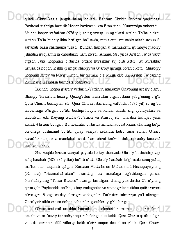 qiladi.   Chur   Bag‘a   jangda   haloq   bo‘ladi.   Bahrom   Chubin   Buxoro   yaqinidagi
Poykend shahriga bostirib Hoqon hazinasini esa Eron shohi Xurmuzdga yuboradi.
Muqon   hoqon   vafotidan   (576   yil)   so‘ng   taxtga   uning   ukasi   Arslon   To‘ba   o‘tirdi.
Arslon To‘la buddiylikka berilgan bo‘lsa-da, mmlakatni mustahkamlash  uchun Si
saltanati bilan shartnoma tuzadi. Bundan tashqari u mamlakatni ijtimoiy-iqtisodiy
jihatdan rivojlantirish choralarini ham ko‘rdi. Ammo, 581 yilda Arslon To‘ba vafot
etgach   Turk   hoqonlari   o‘rtasida   o‘zaro   kurashlar   avj   olib   ketdi.   Bu   kurashlar
natijasida hoqonlik ikki qismga: sharqiy va G‘arbiy qismga bo‘lnib ketdi. Sharoqiy
hoqonlik Xitoy va Mo‘g‘ulistoni bir qismini o‘z ichiga olib uni Arslon To‘baning
kichik o‘g‘li Ishbara boshqara boshlaydi.
Ikkinchi hoqon g‘arbiy yerlarini-Yettisuv, markaziy Osiyoning asosiy qismi,
Sharqiy Turkiston, hozirgi  Qozog‘iston tasarrufini olgan Istami yabg‘uning o‘g‘li
Qora   Churin  boshqarar   edi.  Qora  Churin  Istamining  vafotidan  (576  yil)  so‘ng  bu
lavozimiga   o‘tirgan   bo‘lib,   boshqa   hoqon   va   xonlar   ichida   eng   qobiliyatlisi   va
tadbirkori   edi.   Keyingi   xonlar-To‘amon   va   Amroq   edi.   Ulardan   tashqari   yana
kichik 4 ta xon bo‘lgan. Bu hokimlar o‘rtasida zimdan adovat kezar, ularning ko‘pi
bir-biriga   dushmand   bo‘lib,   qulay   vaziyat   kelishini   kutib   turar   edilar.   O‘zaro
kurashlar   natijasida   mamlakat   ichida   ham   ahvol   keskinlashib,   iqtisodiy   tanazzul
boshlanib ketdi.
Shu   vaqtda   keskin   vaziyat   paytida   turkiy   shahzoda   Obro‘y   boshchiligidagi
xalq harakati (585-586 yillar) bo‘lib o‘tdi. Obro‘y harakati to‘g‘risida uzuq-yuluq
ma’lumotlar   saqlanib   qolgan.   Xususan   Abdurhmon   Muhammad   Nishopuyriyning
(XI   asr)   “Hazinat-al-ulum”   asaridagi   bu   masalaga   ag‘ishlangan   parcha
Narshahiyning   “Tarixi   Buxoro”   asariga   kiritilgan.   Uning   yozishicha   Obro‘yning
qarorgohi Poykandda bo‘lib, u boy zodagonlar va savdogarlar ustidan qattiq nazort
o‘rnatgan.   Bunga   chiday   olmagan   zodagonlar   Turkiston   tolmoniga   yo‘l   olishgan.
Obro‘y atrofida esa qashshoq dehqonlar guruhlari yig‘ila borgan.
O‘zaro   muttasil   urushlar   hamada   taxt   talashishlar   mamlakatni   parchalanib
ketishi va ma’naviy iqtisodiy inqiroz holatiga olib keldi. Qora Churin qarib qolgan
vaqtida   taxminan   600   yillarga   kelib   o‘zini   xoqon   deb   e’lon   qiladi.   Qora   Churin
8 