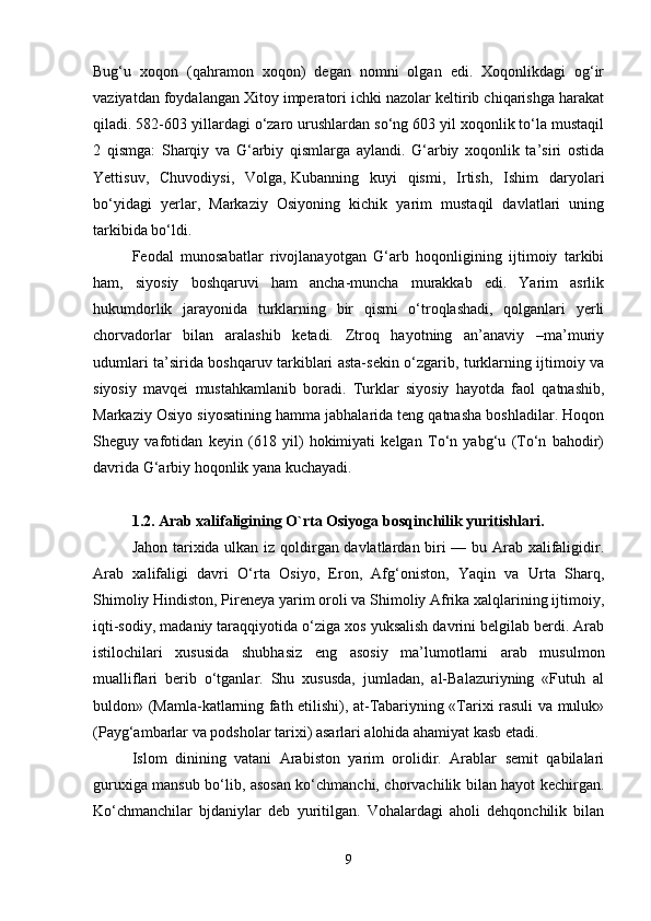 Bug‘u   xoqon   (qahramon   xoqon)   degan   nomni   olgan   edi.   Xoqonlikdagi   og‘ir
vaziyatdan foydalangan Xitoy imperatori ichki nazolar keltirib chiqarishga harakat
qiladi. 582-603 yillardagi o‘zaro urushlardan so‘ng 603 yil xoqonlik to‘la mustaqil
2   qismga:   Sharqiy   va   G‘arbiy   qismlarga   aylandi.   G‘arbiy   xoqonlik   ta’siri   ostida
Yettisuv,   Chuvodiysi,   Volga,   Kubanning   kuyi   qismi ,   Irtish,   Ishim   daryolari
bo‘yidagi   yerlar,   Markaziy   Osiyoning   kichik   yarim   mustaqil   davlatlari   uning
tarkibida bo‘ldi.
Feodal   munosabatlar   rivojlanayotgan   G‘arb   hoqonligining   ijtimoiy   tarkibi
ham,   siyosiy   boshqaruvi   ham   ancha-muncha   murakkab   edi.   Yarim   asrlik
hukumdorlik   jarayonida   turklarning   bir   qismi   o‘troqlashadi,   qolganlari   yerli
chorvadorlar   bilan   aralashib   ketadi.   Ztroq   hayotning   an’anaviy   –ma’muriy
udumlari ta’sirida boshqaruv tarkiblari asta-sekin o‘zgarib, turklarning ijtimoiy va
siyosiy   mavqei   mustahkamlanib   boradi.   Turklar   siyosiy   hayotda   faol   qatnashib,
Markaziy Osiyo siyosatining hamma jabhalarida teng qatnasha boshladilar. Hoqon
Sheguy   vafotidan   keyin   (618   yil)   hokimiyati   kelgan   To‘n   yabg‘u   (To‘n   bahodir)
davrida G‘arbiy hoqonlik yana kuchayadi.
1.2.   Arab xalifaligining O`rta   Osiyoga bosqinchilik yuritishlari .
Jahon tarixida ulkan iz qoldirgan davlatlardan biri — bu Arab xalifaligidir.
Arab   xalifaligi   davri   O‘rta   Osiyo,   Eron,   Afg‘oniston,   Yaqin   va   Urta   Sharq,
Shimoliy Hindiston, Pireneya yarim oroli va Shimoliy Afrika xalqlarining ijtimoiy,
iqti-sodiy, madaniy taraqqiyotida o‘ziga xos yuksalish davrini belgilab berdi. Arab
istilochilari   xususida   shubhasiz   eng   asosiy   ma’lumotlarni   arab   musulmon
mualliflari   berib   o‘tganlar.   Shu   xususda,   jumladan,   al-Balazuriyning   «Futuh   al
buldon» (Mamla-katlarning fath etilishi), at-Tabariyning «Tarixi rasuli va muluk»
(Payg‘ambarlar va podsholar tarixi) asarlari alohida ahamiyat kasb etadi.
Islom   dinining   vatani   Arabiston   yarim   orolidir.   Arablar   semit   qabilalari
guruxiga mansub bo‘lib, asosan ko‘chmanchi, chorvachilik bilan hayot kechirgan.
Ko‘chmanchilar   bjdaniylar   deb   yuritilgan.   Vohalardagi   aholi   dehqonchilik   bilan
9 