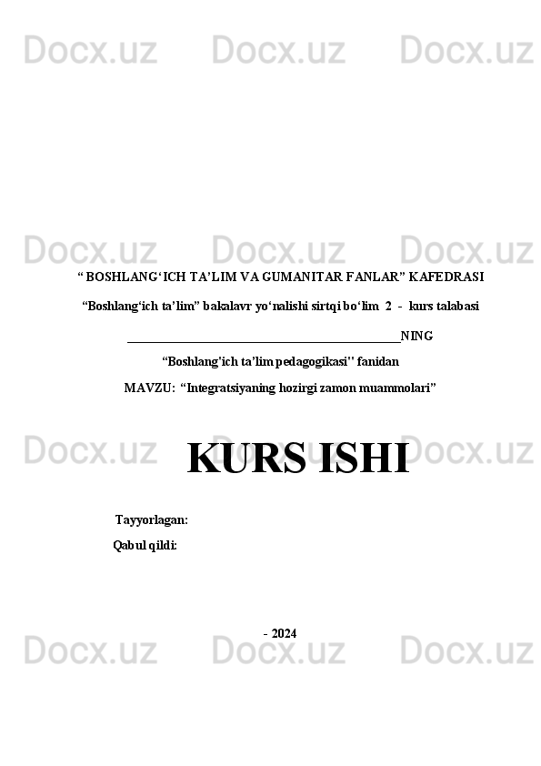 “   BOSHLANG‘ICH TA’LIM VA GUMANITAR FANLAR” KAFEDRASI
“Boshlang‘ich ta’lim” bakalavr yo‘nalishi sirtqi bo‘lim  2  -  kurs talabasi
___________________________________________NING
“Boshlang'ich ta’lim pedagogikasi" fanidan
MAVZU: “Integratsiyaning hozirgi zamon muammolari”
KURS ISHI
                 Tayyorlagan:                             
                Qabul qildi:                                                      
- 2024