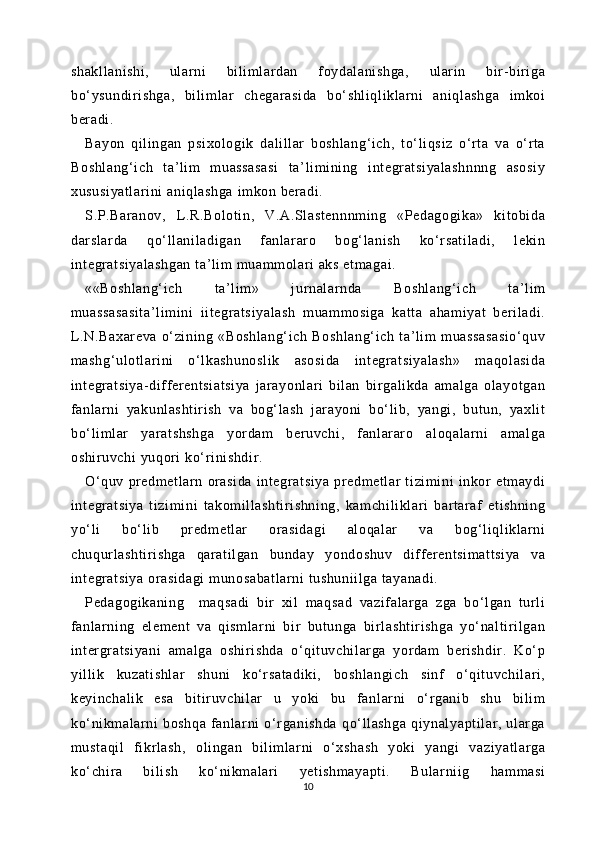 shakll anishi ,   ul arni   bi li mlardan   foydal anishga,   ular in   bir-biri ga
bo‘ ysundi ri shga,   bi li ml ar   chegarasi da   bo‘ shli ql iklarni   aniqlashga   im koi
beradi .
Bayon   qil ingan   psixol ogik   dalil lar   boshlang‘i ch,   to‘ li qsiz   o‘rt a   va   o‘rt a
Boshlang‘i ch   ta’li m   muassasasi   ta’ li mi ning   integr at si yalashnnng   asosi y
xususi yatl ar ini  ani ql ashga imkon ber adi.
S.P.Bar anov,   L.R.Bol ot in,   V.A.Sl astennnm ing   «Pedagogika»   kitobi da
darslarda   qo‘ ll anil adigan   fanlar ar o   bog‘l anish   ko‘rsat il adi,   leki n
integratsiyal ashgan  ta’ li m muam molar i aks etm agai .
««Boshlang‘i ch   ta’li m»   j urnal ar nda   Boshlang‘i ch   t a’l im
muassasasi ta’l im ini   ii tegratsiyal ash   muam mosi ga   kat ta   aham iyat   beri ladi .
L.N.Baxar eva   o‘zining   «Boshl ang‘ ich   Boshl ang‘ ich   t a’ lim   m uassasasio‘quv
mashg‘ ul ot lar ini   o‘l kashunosli k   asosida   integr at si yalash»   maqolasi da
integratsiya- differ entsiatsiya   jar ayonlari   bil an   bi rgal ikda   am al ga   ol ayot gan
fanlarni   yakunl asht ir ish   va   bog‘l ash   jar ayoni   bo‘ li b,   yangi ,   butun,   yaxli t
bo‘ li ml ar   yaratshshga   yor dam   beruvchi ,   fanlarar o   al oqal ar ni   amalga
oshi ruvchi  yuqori  ko‘ri ni shdi r. 
O‘quv   pr edmetl arn   orasi da   integratsiya   pr edmetl ar   t izim ini   inkor   etm aydi
integratsiya   tizim ini   takomi llashti ri shni ng,   kam chil iklari   bart araf   et ishning
yo‘ li   bo‘l ib   pr edmetl ar   or asidagi   aloqalar   va   bog‘ li ql iklar ni
chuqurl asht ir ishga   qarati lgan   bunday   yondoshuv   differ entsim at tsiya   va
integratsiya orasi dagi  munosabatl ar ni  tushuni il ga tayanadi .
Pedagogi kani ng     maqsadi   bir   xil   maqsad   vazif al arga   zga   bo‘l gan   turli
fanlarning   element   va   qi sm larni   bir   but unga   bi rlashti ri shga   yo‘ nalt iri lgan
inter gratsiyani   amalga   oshir ishda   o‘ qit uvchil ar ga   yor dam   ber ishdir .   Ko‘p
yi lli k   kuzat ishl ar   shuni   ko‘rsat adiki,   boshl angi ch   si nf   o‘qit uvchil ari ,
keyi nchali k   esa   bi tir uvchil ar   u   yoki   bu   fanl arni   o‘rganib   shu   bi li m
ko‘ ni km al ar ni   boshqa   fanl ar ni   o‘r gani shda   qo‘ ll ashga   qi ynal yapt il ar,   ular ga
must aqil   fi krl ash,   oli ngan   bi lim larni   o‘ xshash   yoki   yangi   vaziyat larga
ko‘ chir a   bili sh   ko‘ nikmalari   yeti shmayapt i.   Bul ar ni ig   hamm asi
10 