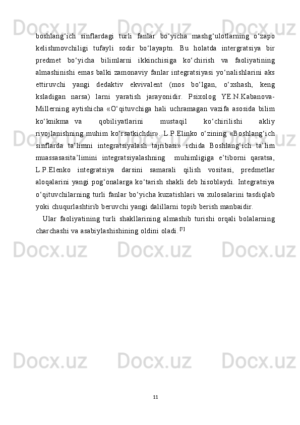 boshlang‘i ch   sinflardagi   t url i   fanl ar   bo‘ yi cha   m ashg‘ulotl ar ning   o‘zapo
keli shmovchi li gi   tufayl i   sodir   bo‘ layapt n.   Bu   hol at da   inter gr at si ya   bir
predm et   bo‘yicha   bi li mlarni   i kki nchi si ga   ko‘ chiri sh   va   f aoli yati ning
al mashinishi   emas   bal ki   zam onaviy   fanlar   integratsiyasi   yo‘ nali shlari ni   aks
et tir uvchi   yangi   dedakt iv   ekvival ent   (m os   bo‘l gan,   o‘ xshash,   keng
ksladi gan   narsa)   larni   yarati sh   j arayoni di r.   Psixol og   YE.N.Kabanova-
Mi ll er ni ng   ayti shicha   «O‘ qit uvchiga   hali   uchramagan   vazi fa   asosida   bil im
ko‘ knikma   va       qobi li yatl ari ni       m ustaqi l       ko‘chir il ishi       akli y
rivoj lani shni ng   m uhi m   ko‘r satkichdir ».   L.P.Eli nko   o‘ zi ni ng   «Boshl ang‘ ich
si nf lar da   ta’ li mni   i nt egratsiyal ash   tajri basi »   i chida   Boshl ang‘ ich   t a’l im
muassasasi ta’l im ini   i nt egr at si yalashni ng     m uhi ml igiga   e’t iborni   qaratsa,
L.P.El enko   i nt egr at si ya   darsini   sam ar al i   qi li sh   vosi tasi ,   predm et lar
al oqal ar ini   yangi   pog‘onalarga   ko‘t ari sh   shakl i   deb   hisoblaydi.   I ntegr at si ya
o‘qit uvchil arning   tur li   fanl ar   bo‘yicha   kuzat ishl ar i   va   xulosalari ni   t asdi ql ab
yoki  chuqur lashti ri b beruvchi  yangi  dal il lar ni  t opib beri sh manbai dir .
Ul ar   faoli yati ni ng   turl i   shakl lari ni ng   al mashib   turi shi   orqal i   bol al ar ni ng
char chashi  va asabiylashishi ni ng  ol di ni ol adi. [ 5 ]
11 