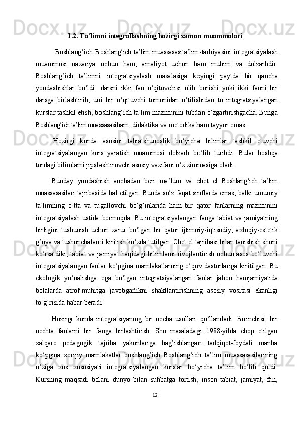 1.2. Ta’limni integrallashning hozirgi zamon muammolariBoshlang‘ich
 	Boshlang‘ich ta’lim  muassasasi	ta’l	im-	tarbiyasini  	int	egratsiyalash	
m	uam	m	osi
 	nazariya  	uchun  	ham	,  	am	aliyot  	uchun  	ham  	m	uh	im  	va  	do	lzar	bd	ir.	
Boshlang’ich
 	ta’li	m	ni  	int	egrat	siyalash  	m	as	alasiga  	keyingi  	paytda  	bir  	qancha	
yond	as	hishlar
 	bo‘	ldi:  	dar	sni  	ikki  	fan  	o‘	qituvchisi  	olib  	bo	rishi  	yo	ki  	ikki  	fanni  	bir	
darsga
 	birlashtirib,  	uni  	bir  	o‘	qituvchi  	tom	onidan  	o‘	tilishid	an  	to  	int	egratsiyalang	an	
kurslar
 tashkil  	etish,  bo	shlang‘ich  	ta’l	im  	m	azm	unini  	tubd	an  	o‘	zgar	tirishgacha.  	Bun	ga	
Boshlang‘ich ta’lim muassasasi	ham	,
 didak	tika  	va  m	eto	dika  	ham  	tayyor  	em	as.	
Hoz	irgi
 	kunda  	asosini  	tab	iatshu	noslik  	bo‘y	icha  	bilim	lar  	tashkil  	etuvchi	
int	egrat	siyalangan
 	kurs  	yara	tish  	m	uam	m	osi  	do	lzarb  	bo‘l	ib  	turibdi.  	Bular  	bo	shqa	
turdagi
 	bil	im	lam	i  jipslashtiruv	chi  	asosiy  	vazifani  	o‘	z  zim	m	asiga  oladi.	
Bund	ay
 	yonda	shish  	anchad	an  	beri  	m	a’	lum  	va  	chet  	el  	Boshlang‘ich   ta’lim	
muassasasi	lari
 taj	riba	sida  	hal  etilg	an.  Bunda  	so‘z  	faq	at  sinf	larda  	em	as,  balki  um	um	iy	
ta’limning
 	o‘tta  	va  	tugallovchi  	bo‘	g’in	larida  	ham  	bir  	qator  	fanlarning  	m	azmunini	
integrat	siyalash
 	ustida  	bo	rm	oqda.  	Bu  	int	egrat	siyalangan  	fanga  	tabiat  	va  	jam	iya	tning	
birligini
 	tushun	ish  	uchun  	zarur  	bo‘l	gan  	bir  	qator  	ijtim	oiy	-iqtiso	diy,  axloqiy-estetik	
g’oya
 va  tushun	chalarni  	kiritish  	ko‘	zda  	tutilgan.  Chet  el  taj	riba	si  bilan  	tanishish  	shuni	
ko‘r	sa	tdi	ki,
 tab	iat  va  	jam	iyat  haqid	agi  	bilim	lam	i  rivojlantirish  	uchun  	asos  	bo‘lu	vchi	
int	egratsiyalangan
 	fanlar  	ko‘	pgi	na  	m	am	lak	atlarning  	o‘	quv  	das	turlariga  	kiritilgan.  Bu	
ek	ologik
 	yo‘	nalishga  	ega  	bo‘l	gan  	integrat	siyalangan  	fanlar  	jahon  	ham	jam	iya	tida	
bola	larda
 	atrof-m	uhitga  	javobgarlikni  	shakllantirishn	ing  	asosiy  	vositasi  	ek	anl	igi	
to‘	g’risida
 	hab	ar  beradi.
Hozirgi   kunda   integratsiyaning   bir   necha   usullari   qo‘llaniladi.   Birinchisi,   bir
nechta   fanlarni   bir   fanga   birlashtirish.   Shu   masaladagi   1988-yilda   chop   etilgan
xalqaro   pedagogik   tajriba   yakunlariga   bag’ishlangan   tadqiqot-foydali   manba
ko‘pgina   xorijiy   mamlakatlar   boshlang’ich   Boshlang‘ich   ta’lim   muassasasilarining
o‘ziga   xos   xususiyati   integratsiyalangan   kurslar   bo‘yicha   ta’lim   bo‘lib   qoldi.
Kursning   maqsadi   bolani   dunyo   bilan   suhbatga   tortish,   inson   tabiat,   jamiyat,   fan,
12 