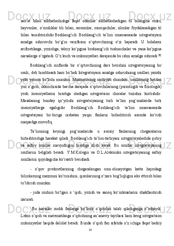 san’at   bilan   suhbatlashishga   faqat   odamlar   suhbatlashadigan   til   bilangina   emas,
hayvonlar,   o‘simliklar   tili   bilan,   rassomlar,   musiqachilar,   olimlar   foydalanadigan   til
bilan   tanishtirishdir.Boshlang‘ich   Boshlang‘ich   ta’lim   muassasasida   integratsiyani
amalga   oshiruvchi   bo‘g’in   vazifasini   o‘qituvchining   o‘zi   bajaradi.   U   bolalarni
arifmetikaga,  yozishga,  tabiiy ko‘pgina  boshiang’ich tushunchalar  va  yana  ko‘pgina
narsalarga o‘rgatadi. O‘z kuch va imkoniyatlari darajasida bu ishni amalga oshiradi. [6]
Boshlang’ich   sinflarda   bir   o‘qituvchining   dars   berishini   integratsiyaning   bir
usuli, deb hisoblasak  ham  bo‘ladi.Integratsiyani  amalga oshirishning  usullari  yaxshi
yoki   yomon  bo‘lishi  mumkin.  Muammoning   mohiyati  shundaki,  usullaming  biridan
yuz o‘girib, ikkinchisida barcha darajada o‘qituvchilarning (psixologik va fiziologik)
yosh   xususiyatlarini   hisobga   oladigan   integratsion   choralar   tuzishni   kiritishdir.
Masalaning   bunday   qo‘yilishi   integratsiyaning   turli   ta’lim   pog’onalarida   turli
xususiyatlarga   egaligidir.   Boshlang‘ich   Boshlang‘ich   ta’lim   muassasasida
integratsiyani   bir-biriga   nisbatan   yaqin   fanlarni   birlashtirish   asosida   ko‘rish
maqsadga muvofiq.
Ta’limning   keyingi   pog’onalarida   u   asosiy   fanlarning   chegaralarini
birlashtirishga harakat qiladi. Boshlang‘ich ta’lim-tarbiyani  integratsiyalashda  ijobiy
va   salbiy   omillar   mavjudligini   hisobga   olish   kerak.   Bu   omillar   integratsiyaning
usullarini   belgilab   beradi.   Y.M.Kolegin   va   O.L.Aleksinko   integratsiyaning   salbiy
omillarini quyidagicha ko‘rsatib berishadi:
-   o‘quv   predmetlarining   chegaralangan   soni-olinayotgan   katta   hajmdagi
bilimlarning mazmuni ko‘rinishini, qismlarining o‘zaro bog’liqligini aks ettirish bilan
to‘ldirish mumkin.
-   juda   muhim   bo‘lgan   o   ‘qish,   yozish   va   sanoq   ko‘nikmalarini   shakllantirish
zarurati.Bu
 	narsalar  	xud	di  	fanlarga  	bo‘linib  	o‘q	itishni  	talab  	qila	diganga  	o‘	xshaydi.	
Lekin
 	o‘q	ish  	va  	m	atem	atikaga  	o‘	qitishning  	an’anaviy  	tajriba	si  ham  	keng  	integratsi	on	
im	koni	yatlar
 	haqida  	dalolat  	bera	di.  Bunda  	o‘	qish  	fan  	sifa	tida  	o‘z  	ichi	ga  	faq	at  badiiy
13 