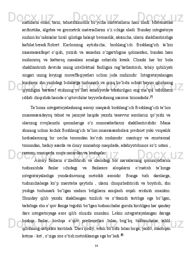 m	atnla	rni 	em	as,  tarix,  tabiatshu	noslik  	bo‘yic	ha  	m	ate	riallarni  	ham  	oladi.  Ma	tem	atika	
arifm	etika,
 	algebra  	va  	geom	etrik  	m	ate	riallarini  	o‘z  	ichi	ga  	oladi.  Bund	ay  	integrat	siya	
muh	im
 	ko‘n	ikm	alar  hosil  	qilishga  	halaqit  berm	aslik,  	aksincha,  ularni  	sh	akllantirishga	
kafolat.bera	di.R	ob	ert
 	Karlosning  	aytishicha,  	bo	shlang’ich  	Boshlang‘ich   ta’lim	
muassasasi	faqat
 	o‘q	ish,  	yozish  	va  	sa	nashni  	o‘	zgartibgi	na  	qolm	asdan,  	bu	ndan  	ham	
muh	im	roq
 	va  	katta	roq  	m	asalani  	am	alga  	oshi	rishi  	kerak.  	Chun	ki  	har  	bir  	bola	
shakllantirish
 	davrida  	uning  	intellekt	ual  faollig	ini  	ra	g’batlantirish,  tabiiy  	qo	biliya	ti	
sin	gari
 	un	ing  	keyingi  	m	uv	affa	qiyatlar	i  	uchun  	juda  	muh	im	dir.  	Integratsiy	alangan	
kurslarni
 	shu  	yoshdagi  	bo	lalarga  	tushu	narli  	va  	qiziq  	bo‘l	ishi  	uchun  	bayon  	qili	shning	
qiyinli	gini
 	barta	raf  etishning  	yo‘	llari  am	aliyotda  	tek	shi	rilgan  	eng  	m	a’	qul  	uslublarni	
ishlab
 	chi	qishda  	ham	da  	o‘q	ituv	chi	lar  tayyo	rlashni	ng  	m	axsus  tizim	ida	dir.[7]
          Ta’limni integratsiyalashning asosiy maqsadi boshlang’ich Boshlang‘ich ta’lim
muassasasidayoq   tabiat   va   jamiyat   haqida   yaxshi   tasavvur   asoslarini   qo‘yishi   va
ularning   rivojlanishi   qonunlariga   o‘z   munosabatlarini   shakllantirishdir.   Mana
shuning uchun kichik Boshlang‘ich  ta’lim  muassasasibolasi  predmet  yoki voqealik
hodisalarining   bir   necha   tomondan   ko‘rish   muhimdir:   mantiqiy   va   emotsional
tomondan, badiiy asarda va ilmiy ommabop maqolada, adabiyotshunos so‘z ustasi ,
rassom, musiqachi nuqta nazardan va boshqalar.
            Asosiy   fanlarni   o‘zlashtirish   va   olamdagi   bor   narsalarning   qonuniyatlarini
tushunishda   fanlar   ichidagi   va   fanlararo   aloqalarni   o‘rnatish   ta’limga
integratsiyalashga   yondashuvning   metodik   asosidir.   Bunga   turli   darslarga,
tushunchalarga   ko‘p   marotaba   qaytishi   ,   ularni   chuqurlashtirish   va   boyitish,   shu
yoshga   tushunarli   bo‘lgan   muhim   belgilarni   aniqlash   orqali   erishish   mumkin.
Shunday   qilib   yaxshi   shakllangan   tuzilish   va   o‘tkazish   tartibga   ega   bo‘lgan,
tarkibiga shu o‘quv faniga tegishli bo‘lgan tushunchalar guruhi kiritilgan har qanday
dars   integratsiyaga   asos   qilib   olinishi   mumkin.   Lekin   integratsiyalangan   darsga
boshqa   fanlar,   boshqa   o‘quv   predemetlari   bilan   bog’liq   tushunchalar   tahlil
qilishning natijalari kiritiladi. Dars ijodiy, erkin bo‘lishi bilan birga, yaxlit, mantiqan
ketma - ket , o‘ziga xos o‘tish metodikasiga ega bo‘ladi. [8]
14 
