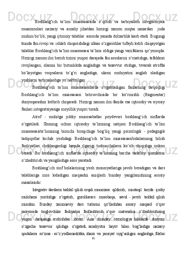   Boshlang‘ich   ta’lim   muassasasida   o‘qitish   va   tarbiyalash   integratsiyasi
muammolari   nazariy   va   amaliy   jihatdan   hozirgi   zamon   nuqtai   nazardan     juda
muhim bo‘lib, yangi ijtimoiy talablar  asosida yanada dolzarblik kasb etadi. Bugungi
kunda fan rivoji va  ishlab chiqarishdagi ulkan o‘zgarishlar tufayli kelib chiqayotgan
talablar Boshlang‘ich ta’lim muassasasi ta’limi oldiga yangi vazifalarni qo‘ymoqda.
Hozirgi zamon ilm berish tizimi yuqori darajada fan asoslarini o‘rnatishga, tafakkuri
rivojlangan,   olamni   bir   butunlikda   anglashga   va   tasavvur   etishga,   tevarak   atrofda
bo‘layotgan   voqealarni   to‘g‘ri   anglashga,   ularni   mohiyatini   anglab   oladigan
yoshlarni tarbiyalashga yo‘naltirilgan.
Boshlang‘ich   ta’lim   muassasasilarda   o‘rgatiladigan   fanlarning   tarqoqligi
Boshlang‘ich   ta’lim   muassasasi   bitiruvchisida   bir   ko‘rinishli   (fragmentar)
dunyoqarashni keltirib chiqaradi. Hozirgi zamon ilm-fanida esa iqtisodiy va siyosiy
fanlari integratsiyasiga moyillik yuqori turadi.
Atrof   -   muhitga   jiddiy   munosabatlar   poydevori   boshlang‘ich   sinflarda
o‘rgatiladi.   Shuning   uchun   iqtisodiy   ta’limning   natijasi   Boshlang‘ich   ta’lim
muassasasita’limining   birinchi   bosqichiga   bog‘liq   yangi   psixologik   -   pedagogik
tadqiqotlar   kichik   yoshdagi   Boshlang‘ich   ta’lim   muassasasibolalarining   bilish
faoliyatlari   cheklanganligi   haqida   ilgarigi   tushunchalarni   ko‘rib   chiqishga   imkon
beradi.   Bu   boshlang‘ich   sinflarda   iqtisodiy   ta’limning   barcha   tarkibiy   qismlarini
o‘zlashtirish va yangilashga asos yaratadi.
Boshlang‘ich   sinf   bolalarining   yosh   xususiyatlariga   javob   beradigan   va   dars
talablariga   mos   keladigan   maqsadni   aniqlash   bunday   yangilanishning   asosiy
masalasidir. 
Integrativ darslarni tashkil qilish orqali munozara  qildirish,  mustaqil  tarzda  ijodiy
mulohaza     yuritishga     o‘rgatish,     guruhlararo     musobaqa,     savol   -   javob     tashkil   qilish
mumkin.     Bunday     zamonaviy     dars     turlarini     qo‘llashdan     asosiy     maqsad     o‘quv
jarayonida     tinglovchilar     faoliyatini     faollashtirish,   o‘quv     materialini     o‘zlashtirishning
yuqori     darajasiga   erishishdan     iborat.     Ana     shunday     texnologiya   bolalarda     dunyoni
o‘zgacha     tasavvur     qilishga     o‘rgatadi,   amaliyotni     hayot     bilan     bog‘lashga     nazariy
qoidalarni  so‘zma - so‘z yodlamaslikka, shaxs  va  jamiyat  uyg‘unligini  anglashga, fikrlar
15 