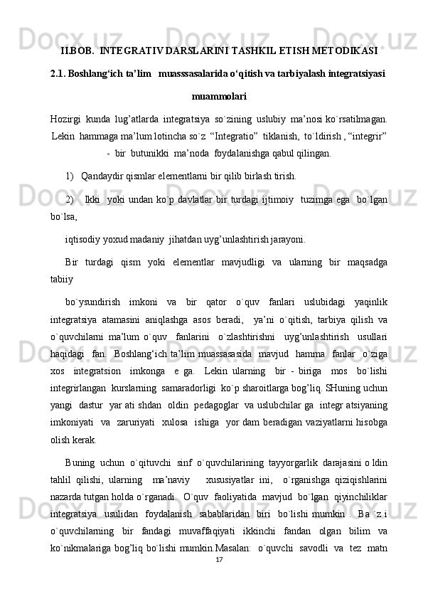II.BOB.   INTEGRATIV  DARSLARINI TASHKIL ETISH METODIKASI
2.1. Boshlang‘ich ta’lim   muasssasalarida o‘qitish va tarbiyalash integratsiyasi
muammolari 
Hozirgi  kunda  lug’atlarda  integratsiya  so`zining  uslubiy  ma’nosi ko`rsatilmagan.
Lekin  hammaga ma’lum lotincha so`z  “Integratio”  tiklanish,  to`ldirish , “integrir”
-  bir  butunikki  ma’noda  foydalanishga qabul qilingan.
1)   Qandaydir qismlar elementlarni bir qilib birlash tirish.
2)      Ikki    yoki  undan ko`p davlatlar  bir  turdagi  ijtimoiy   tuzimga ega   bo`lgan
bo`lsa, 
iqtisodiy yoxud madaniy  jihatdan uyg’unlashtirish jarayoni.
Bir     turdagi     qism     yoki     elementlar     mavjudligi     va     ularning     bir     maqsadga
tabiiy 
bo`ysundirish     imkoni     va     bir     qator     o`quv     fanlari     uslubidagi     yaqinlik
integratsiya   atamasini   aniqlashga   asos   beradi,     ya’ni   o`qitish,   tarbiya   qilish   va
o`quvchilarni   ma’lum   o`quv     fanlarini     o`zlashtirishni     uyg’unlashtirish     usullari
haqidagi     fan.    Boshlang‘ich   ta’lim   muassasasida     mavjud     hamma     fanlar     o`ziga
xos     integratsion     imkonga     e   ga.     Lekin   ularning     bir   -   biriga     mos     bo`lishi
integrirlangan  kurslarning  samaradorligi  ko`p sharoitlarga bog’liq. SHuning uchun
yangi   dastur   yar ati shdan   oldin   pedagoglar   va uslubchilar ga   integr atsiyaning
imkoniyati     va    zaruriyati    xulosa     ishiga   yor  dam   beradigan vaziyatlarni   hisobga
olish kerak.
Buning  uchun  o`qituvchi  sinf  o`quvchilarining  tayyorgarlik  darajasini o ldin
tahlil   qilishi,   ularning     ma’naviy       xususiyatlar   ini,     o`rganishga   qiziqishlarini
nazarda tutgan holda o`rganadi.  O`quv  faoliyatida  mavjud  bo`lgan  qiyinchiliklar
integratsiya     usulidan     foydalanish     sabablaridan     biri     bo`lishi   mumkin   .     Ba   `z   i
o`quvchilarning     bir     fandagi     muvaffaqiyati     ikkinchi     fandan     olgan     bilim     va
ko`nikmalariga bog’liq bo`lishi mumkin.Masalan:   o`quvchi   savodli   va   tez   matn
17 
