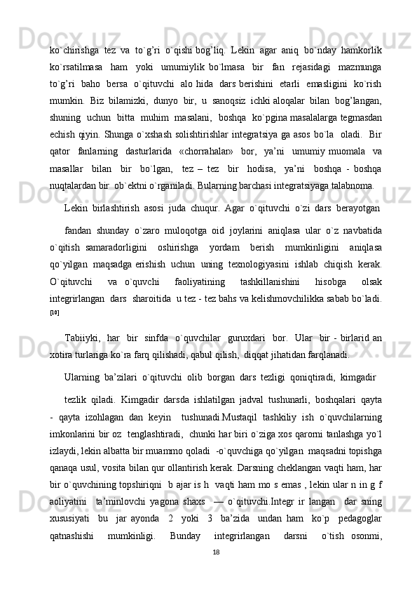 ko`chirishga  tez  va  to`g’ri  o`qishi bog’liq.  Lekin  agar  aniq  bo`nday  hamkorlik
ko`rsatilmasa     ham     yoki     umumiylik   bo`lmasa     bir     fan     rejasidagi     mazmunga
to`g’ri   baho   bersa   o`qituvchi   alo hida   dars berishini   etarli   emasligini   ko`rish
mumkin.  Biz  bilamizki,  dunyo  bir,  u  sanoqsiz  ichki aloqalar  bilan  bog’langan,
shuning   uchun   bitta   muhim   masalani,   boshqa   ko`pgina masalalarga tegmasdan
echish qiyin. Shunga o`xshash  solishtirishlar  integratsiya ga asos  bo`la   oladi.   Bir
qator     fanlarning     dasturlarida     «chorrahalar»     bor,     ya’ni     umumiy   muomala     va
masallar     bilan     bir     bo`lgan,     tez   –   tez     bir     hodisa,     ya’ni     boshqa   -   boshqa
nuqtalardan bir  ob`ektni o`rganiladi. Bularning barchasi integratsiyaga talabnoma.
Lekin  birlashtirish  asosi  juda  chuqur.  Agar  o`qituvchi  o`zi  dars  berayotgan 
fandan  shunday  o`zaro  muloqotga  oid  joylarini  aniqlasa  ular  o`z  navbatida
o`qitish   samaradorligini     oshirishga     yordam     berish     mumkinligini     aniqlasa
qo`yilgan  maqsadga erishish  uchun  uning  texnologiyasini  ishlab  chiqish  kerak.
O`qituvchi     va   o`quvchi     faoliyatining     tashkillanishini     hisobga     olsak
integrirlangan  dars  sharoitida  u tez - tez bahs va kelishmovchilikka sabab bo`ladi.
[10]
Tabiiyki,   har     bir    sinfda     o`quvchilar     guruxdari    bor.    Ular     bir   -  birlarid an
xotira turlariga ko`ra farq qilishadi, qabul qilish,  diqqat jihatidan farqlanadi.
Ularning  ba’zilari  o`qituvchi  olib  borgan  dars  tezligi  qoniqtiradi,  kimgadir 
tezlik  qiladi.  Kimgadir  darsda  ishlatilgan  jadval  tushunarli,  boshqalari  qayta
-   qayta   izohlagan   dan   keyin     tushunadi.Mustaqil   tashkiliy   ish   o`quvchilarning
imkonlarini bir oz   tenglashtiradi,   chunki har biri o`ziga xos qarorni tanlashga yo`l
izlaydi, lekin albatta bir muammo qoladi  -o`quvchiga qo`yilgan  maqsadni topishga
qanaqa usul, vosita bilan qur ollantirish kerak. Darsning cheklangan vaqti ham, har
bir o`quvchining topshiriqni   b ajar is h   vaqti ham mo s emas , lekin ular n in g f
aoliyatini     ta’minlovchi   yagona   shaxs     —   o`qituvchi.Integr   ir   langan     dar   sning
xususiyati     bu     jar   ayonda     2     yoki     3     ba’zida     undan   ham     ko`p     pedagoglar
qatnashishi     mumkinligi.     Bunday     integrirlangan     darsni     o`tish   osonmi,
18 
