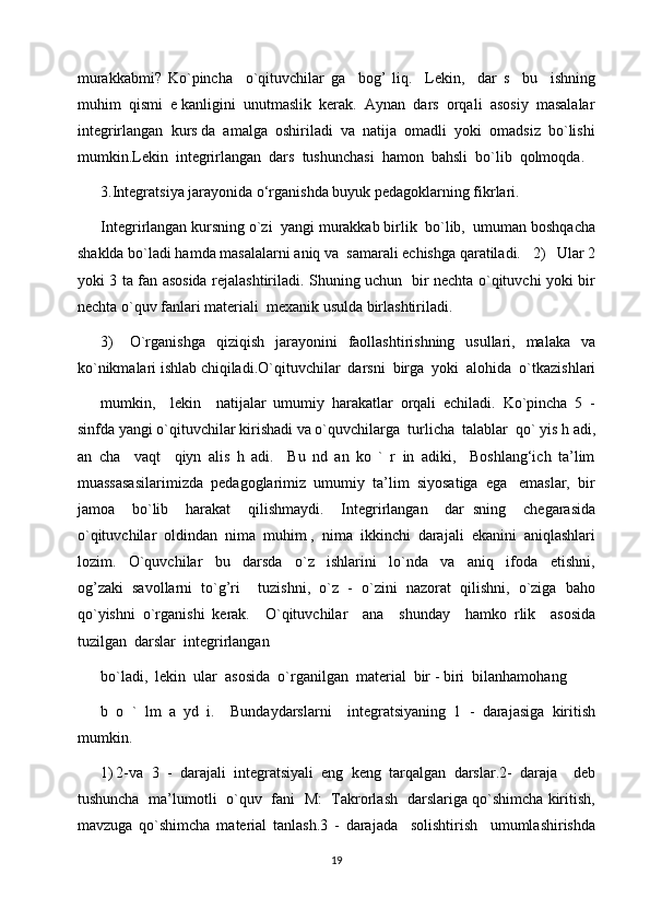 murakkabmi?   Ko`pincha     o`qituvchilar   ga     bog’   liq.     Lekin,     dar   s     bu     ishning
muhim  qismi  e kanligini  unutmaslik  kerak.  Aynan  dars  orqali  asosiy  masalalar
integrirlangan  kurs da  amalga  oshiriladi  va  natija  omadli  yoki  omadsiz  bo`lishi
mumkin.Lekin  integrirlangan  dars  tushunchasi  hamon  bahsli  bo`lib  qolmoqda. 
3.Integratsiya jarayonida o‘rganishda buyuk pedagoklarning fikrlari.
Integrirlangan kursning o`zi  yangi murakkab birlik  bo`lib,  umuman boshqacha
shaklda bo`ladi hamda masalalarni aniq va  samarali echishga qaratiladi.   2)   Ular 2
yoki 3 ta fan asosida rejalashtiriladi. Shuning uchun   bir nechta o`qituvchi yoki bir
nechta o`quv fanlari materiali  mexanik usulda birlashtiriladi.
3)       O`rganishga     qiziqish   jarayonini     faollashtirishning    usullari,    malaka   va
ko`nikmalari ishlab chiqiladi.O`qituvchilar  darsni  birga  yoki  alohida  o`tkazishlari
mumkin,     lekin     natijalar   umumiy   harakatlar   orqali   echiladi.   Ko`pincha   5   -
sinfda yangi o`qituvchilar kirishadi va o`quvchilarga  turlicha  talablar  qo` yis h adi,
an   cha     vaqt     qiyn   alis   h   adi.     Bu   nd   an   ko   `   r   in   adiki,     Boshlang‘ich   ta’lim
muassasasilarimizda  pedagoglarimiz  umumiy  ta’lim  siyosatiga  ega   emaslar,  bir
jamoa     bo`lib     harakat     qilishmaydi.     Integrirlangan     dar   sning     chegarasida
o`qituvchilar  oldindan  nima  muhim ,  nima  ikkinchi  darajali  ekanini  aniqlashlari
lozim.     O`quvchilar     bu     darsda     o`z     ishlarini     lo`nda     va     aniq     ifoda     etishni,
og’zaki   savollarni   to`g’ri     tuzishni,   o`z   -   o`zini   nazorat   qilishni,   o`ziga   baho
qo`yishni   o`rganishi   kerak.     O`qituvchilar     ana     shunday     hamko   rlik     asosida
tuzilgan  darslar  integrirlangan 
bo`ladi,  lekin  ular  asosida  o`rganilgan  material  bir - biri  bilanhamohang 
b   o   `   lm   a   yd   i.     Bundaydarslarni     integratsiyaning   1   -   darajasiga   kiritish
mumkin.
1) 2-va   3   -   darajali   integratsiyali   eng   keng   tarqalgan   darslar.2-   daraja     deb
tushuncha   ma’lumotli   o`quv   fani   M:   Takrorlash   darslariga qo`shimcha kiritish,
mavzuga   qo`shimcha   material   tanlash.3   -   darajada     solishtirish     umumlashirishda
19 