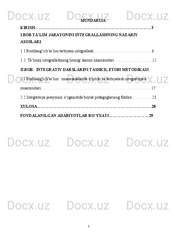 MUNDARIJA:
KIRISH……………………………………………………………………………3
I.BOB.TA’LIM JARAYONINI INTEGRALLASHNING NAZARIY 
ASOSLARI.
1.1.Boshlang‘ich ta’lim tarbiyani integrallash…………………………………..…6
1.2. Ta’limni integrallashning hozirgi zamon muammolari………………………..12
II.BOB.   INTEGRATIV  DARSLARINI TASHKIL ETISH METODIKASI
2.1.Boshlang‘ich ta’lim   muasssasalarida o‘qitish va tarbiyalash integratsiyasi
muammolari. ………………………………………………………………………17
2.2.Integratsiya jarayonini o‘rganishda buyuk pedagoglarning fikrlari……………23
XULOSA…………………………………………………………………………..28
FOYDALANILGAN ADABIYOTLAR RO‘YXATI…………………………29
2 