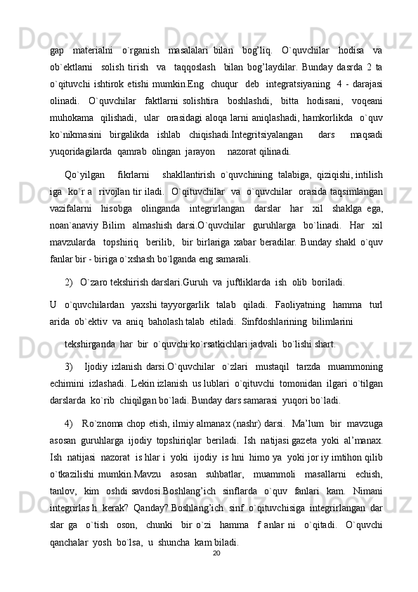 gap     materialni     o`rganish     masalalari   bilan     bog’liq.     O`quvchilar     hodisa     va
ob`ektlarni     solish   tirish     va     taqqoslash     bilan   bog’laydilar.   Bunday   dasrda   2   ta
o`qituvchi   ishtirok   etishi   mumkin.Eng     chuqur     deb     integratsiyaning     4   -   darajasi
olinadi.     O`quvchilar     faktlarni   solishtira     boshlashdi,     bitta     hodisani,     voqeani
muhokama    qilishadi,     ular     orasidagi   aloqa  larni   aniqlashadi,   hamkorlikda     o`quv
ko`nikmasini   birgalikda   ishlab   chiqishadi.Integritsiyalangan     dars     maqsadi
yuqoridagilarda  qamrab  olingan  jarayon     nazorat qilinadi.     
Qo`yilgan     fikrlarni     shakllantirish  o`quvchining  talabiga,  qiziqishi, intilish
iga   ko`r a   rivojlan tir iladi.   O`qituvchilar   va   o`quvchilar   orasida taqsimlangan
vazifalarni     hisobga     olinganda     integrirlangan     darslar     har     xil     shaklga   ega,
noan`anaviy   Bilim     almashish   darsi.O`quvchilar     guruhlarga     bo`linadi.     Har     xil
mavzularda     topshiriq     berilib,     bir   birlariga   xabar   beradilar.   Bunday   shakl   o`quv
fanlar bir - biriga o`xshash bo`lganda eng samarali.
2)   O`zaro tekshirish darslari.Guruh  va  juftliklarda  ish  olib  boriladi.  
U     o`quvchilardan     yaxshi   tayyorgarlik     talab     qiladi.     Faoliyatning     hamma     turl
arida  ob`ektiv  va  aniq  baholash talab  etiladi.  Sinfdoshlarining  bilimlarini  
tekshirganda  har  bir  o`quvchi ko`rsatkichlari jadvali  bo`lishi shart.
3)       Ijodiy   izlanish   darsi.O`quvchilar     o`zlari     mustaqil     tarzda     muammoning
echimini  izlashadi.  Lekin izlanish  us lublari  o`qituvchi  tomonidan  ilgari  o`tilgan
darslarda  ko`rib  chiqilgan bo`ladi. Bunday dars samarasi  yuqori bo`ladi.
4)     Ro`znoma chop etish, ilmiy almanax (nashr) darsi.   Ma’lum   bir   mavzuga
asosan  guruhlarga  ijodiy  topshiriqlar  beriladi.  Ish  natijasi gazeta  yoki  al’manax.
Ish  natijasi  nazorat  is hlar i  yoki  ijodiy  is hni  himo ya  yoki jor iy imtihon qilib
o`tkazilishi   mumkin.Mavzu     asosan     suhbatlar,     muammoli     masallarni     echish,
tanlov,    kim     oshdi   savdosi.Boshlang’ich     sinflarda     o`quv    fanlari     kam.     Nimani
integrirlas h  kerak?  Qanday? Boshlang’ich  sinf  o`qituvchisiga  integrirlangan  dar
slar   ga     o`tish     oson,     chunki     bir   o`zi     hamma     f   anlar   ni     o`qitadi.     O`quvchi
qanchalar  yosh  bo`lsa,  u  shuncha  kam biladi.  
20 