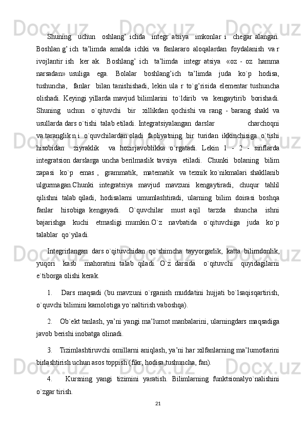 Shuning     uchun     oshlang’   ichda     integr   atsiya     imkonlar   i     chegar   alangan.
Boshlan g’ ich  ta’limda  amalda  ichki  va  fanlararo  aloqalardan  foydalanish  va r
ivojlantir   ish     ker   ak.     Boshlang’   ich     ta’limda     integr   atsiya     «oz   -   oz     hamma
narsadan»   usuliga     ega.     Bolalar     boshlang’ich     ta’limda     juda     ko`p     hodisa,
tushuncha,     fanlar     bilan   tanishishadi,   lekin   ula   r   to`g’risida   elementar   tushuncha
olishadi.  Keyingi  yillarda mavjud  bilimlarini    to`ldirib    va   kengaytirib    borishadi.
Shuning     uchun     o`qituvchi     bir     xillikdan   qochishi   va   rang   -   barang   shakl   va
usullarda dars o`tishi  talab etiladi. Integratsiyalangan  darslar                 charchoqni
va taranglik n i  o`quvchilardan oladi  faoliyatning  bir  turidan  ikkinchisiga  o`tishi
hisobidan     ziyraklik     va   hozirjavoblikka   o`rgatadi.   Lekin   1   -   2   -   sinflarda
integratsion   darslarga   uncha   berilmaslik   tavsiya     etiladi.     Chunki     bolaning     bilim
zapasi     ko`p     emas   ,     grammatik,     matematik     va   texnik   ko`nikmalari   shakllanib
ulgurmagan.Chunki     integratsiya     mavjud     mavzuni     kengaytiradi,     chuqur     tahlil
qilishni  talab qiladi,  hodisalarni  umumlashtiradi,  ularning  bilim  doirasi  boshqa
fanlar     hisobiga   kengayadi.     O`quvchilar     must   aqil     tarzda     shuncha     ishni
bajarishga     kuchi     etmasligi   mumkin.O`z     navbatida     o`qituvchiga     juda     ko`p
talablar  qo`yiladi.  
Integrirlangan  dars o`qituvchidan  qo`shimcha  tayyorgarlik,  katta  bilimdonlik,
yuqori     kasb     mahoratini   talab   qiladi.   O`z   darsida     o`qituvchi     quyidagilarni
e`tiborga olishi kerak.
1.       Dars   maqsadi   (bu   mavzuni   o`rganish   muddatini   hujjati   bo`lsaqisqartirish,
o`quvchi bilimini kamolotiga yo`naltirish vaboshqa).
2.     Ob`ekt tanlash, ya’ni yangi ma’lumot manbalarini, ularningdars maqsadiga
javob berishi inobatga olinadi.
3.     Tizimlashtiruvchi omillarni aniqlash, ya’ni har xilfanlarning ma’lumotlarini
birlashtirish uchun asos toppish (fikr, hodisa,tushuncha, fan).
4.       Kursning   yangi   tizimini   yaratish.   Bilimlarning   funktsionalyo`nalishini
o`zgar tirish.
21 