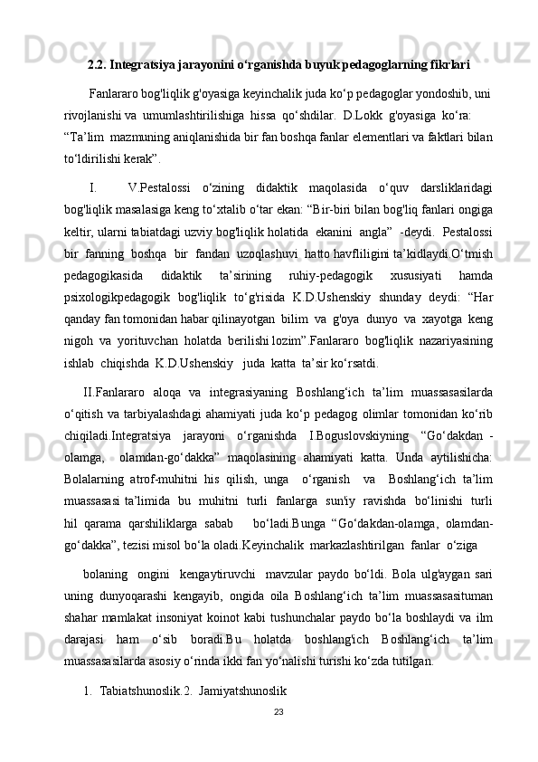2.2. Integratsiya jarayonini o‘rganishda buyuk pedagoglarning fikrlari 
Fanlararo bog'liqlik g'oyasiga keyinchalik juda ko‘p pedagoglar yondoshib, uni
rivojlanishi va  umumlashtirilishiga  hissa  qo‘shdilar.  D.Lokk  g'oyasiga  ko‘ra:  
“Ta’lim  mazmuning aniqlanishida bir fan boshqa fanlar elementlari va faktlari bilan
to‘ldirilishi kerak”.
I. V.Pestalossi   o‘zining   didaktik   maqolasida   o‘quv   darsliklaridagi
bog'liqlik masalasiga keng to‘xtalib o‘tar ekan: “Bir-biri bilan bog'liq fanlari ongiga
keltir, ularni tabiatdagi uzviy bog'liqlik holatida  ekanini  angla”  -deydi.  Pestalossi
bir  fanning  boshqa  bir  fandan  uzoqlashuvi  hatto havfliligini ta’kidlaydi.O‘tmish
pedagogikasida   didaktik   ta’sirining   ruhiy-pedagogik   xususiyati   hamda
psixologikpedagogik   bog'liqlik   to‘g'risida   K.D.Ushenskiy   shunday   deydi:   “Har
qanday fan tomonidan habar qilinayotgan  bilim  va  g'oya  dunyo  va  xayotga  keng
nigoh  va  yorituvchan  holatda  berilishi lozim”.Fanlararo  bog'liqlik  nazariyasining
ishlab  chiqishda  K.D.Ushenskiy   juda  katta  ta’sir ko‘rsatdi.  
II. Fanlararo   aloqa   va   integrasiyaning   Boshlang‘ich   ta’lim   muassasasilarda
o‘qitish   va   tarbiyalashdagi   ahamiyati   juda   ko‘p   pedagog   olimlar   tomonidan   ko‘rib
chiqiladi.Integratsiya     jarayoni     o‘rganishda     I.Boguslovskiyning     “Go‘dakdan   -
olamga,     olamdan-go‘dakka”   maqolasining   ahamiyati   katta.   Unda   aytilishicha:
Bolalarning   atrof-muhitni   his   qilish,   unga     o‘rganish     va     Boshlang‘ich   ta’lim
muassasasi ta’limida   bu   muhitni   turli   fanlarga   sun'iy   ravishda   bo‘linishi   turli
hil   qarama   qarshiliklarga   sabab       bo‘ladi.Bunga   “Go‘dakdan-olamga,   olamdan-
go‘dakka”, tezisi misol bo‘la oladi.Keyinchalik  markazlashtirilgan  fanlar  o‘ziga  
bolaning     ongini     kengaytiruvchi     mavzular   paydo   bo‘ldi.   Bola   ulg'aygan   sari
uning   dunyoqarashi   kengayib,   ongida   oila   Boshlang‘ich   ta’lim   muassasasituman
shahar   mamlakat   insoniyat   koinot   kabi   tushunchalar   paydo   bo‘la   boshlaydi   va   ilm
darajasi   ham   o‘sib   boradi.Bu   holatda   boshlang'ich   Boshlang‘ich   ta’lim
muassasasilarda asosiy o‘rinda ikki fan yo‘nalishi turishi ko‘zda tutilgan.
1.  Tabiatshunoslik.2.  Jamiyatshunoslik
23 