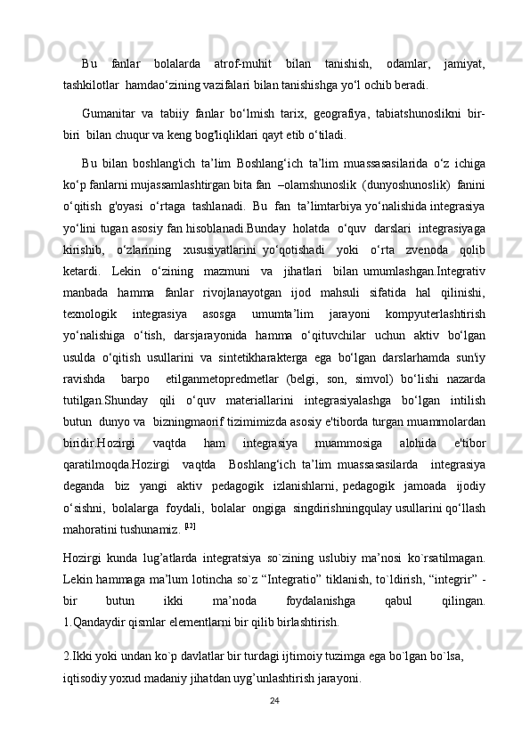 Bu     fanlar     bolalarda     atrof-muhit     bilan     tanishish,     odamlar,     jamiyat,
tashkilotlar  hamdao‘zining vazifalari bilan tanishishga yo‘l ochib beradi.
Gumanitar  va  tabiiy  fanlar  bo‘lmish  tarix,  geografiya,  tabiatshunoslikni  bir-
biri  bilan chuqur va keng bog'liqliklari qayt etib o‘tiladi.
Bu   bilan   boshlang'ich   ta’lim   Boshlang‘ich   ta’lim   muassasasilarida   o‘z   ichiga
ko‘p fanlarni mujassamlashtirgan bita fan  –olamshunoslik  (dunyoshunoslik)  fanini
o‘qitish  g'oyasi  o‘rtaga  tashlanadi.  Bu  fan  ta’limtarbiya yo‘nalishida integrasiya
yo‘lini tugan asosiy fan hisoblanadi.Bunday  holatda  o‘quv   darslari   integrasiyaga
kirishib,     o‘zlarining     xususiyatlarini   yo‘qotishadi     yoki     o‘rta     zvenoda     qolib
ketardi.     Lekin     o‘zining     mazmuni     va     jihatlari     bilan   umumlashgan.Integrativ
manbada     hamma     fanlar     rivojlanayotgan     ijod     mahsuli     sifatida     hal     qilinishi,
texnologik     integrasiya     asosga     umumta’lim     jarayoni     kompyuterlashtirish
yo‘nalishiga     o‘tish,     darsjarayonida   hamma   o‘qituvchilar    uchun     aktiv    bo‘lgan
usulda  o‘qitish  usullarini  va  sintetikharakterga  ega  bo‘lgan  darslarhamda  sun'iy
ravishda     barpo     etilganmetopredmetlar   (belgi,   son,   simvol)   bo‘lishi   nazarda
tutilgan.Shunday     qili     o‘quv     materiallarini     integrasiyalashga     bo‘lgan     intilish
butun  dunyo va  bizningmaorif tizimimizda asosiy e'tiborda turgan muammolardan
biridir.Hozirgi   vaqtda   ham   integrasiya   muammosiga   alohida   e'tibor
qaratilmoqda.Hozirgi     vaqtda     Boshlang‘ich   ta’lim   muassasasilarda     integrasiya
deganda     biz     yangi     aktiv     pedagogik     izlanishlarni,   pedagogik     jamoada     ijodiy
o‘sishni,  bolalarga  foydali,  bolalar  ongiga  singdirishningqulay usullarini qo‘llash
mahoratini tushunamiz.  [12]
Hozirgi   kunda   lug’atlarda   integratsiya   so`zining   uslubiy   ma’nosi   ko`rsatilmagan.
Lekin hammaga  ma’lum  lotincha so`z  “Integratio” tiklanish, to`ldirish,  “integrir” -
bir   butun   ikki   ma’noda   foydalanishga   qabul   qilingan.
1.Qandaydir qismlar elementlarni bir qilib birlashtirish.
2.Ikki yoki undan ko`p davlatlar bir turdagi ijtimoiy tuzimga ega bo`lgan bo`lsa, 
iqtisodiy yoxud madaniy jihatdan uyg’unlashtirish jarayoni.
24 