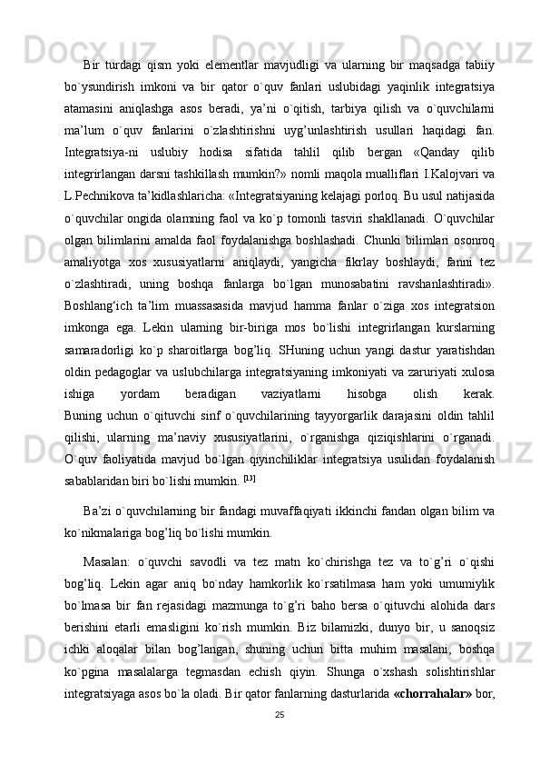Bir   turdagi   qism   yoki   elementlar   mavjudligi   va   ularning   bir   maqsadga   tabiiy
bo`ysundirish   imkoni   va   bir   qator   o`quv   fanlari   uslubidagi   yaqinlik   integratsiya
atamasini   aniqlashga   asos   beradi,   ya’ni   o`qitish,   tarbiya   qilish   va   o`quvchilarni
ma’lum   o`quv   fanlarini   o`zlashtirishni   uyg’unlashtirish   usullari   haqidagi   fan.
Integratsiya-ni   uslubiy   hodisa   sifatida   tahlil   qilib   bergan   «Qanday   qilib
integrirlangan darsni tashkillash mumkin?» nomli maqola mualliflari I.Kalojvari va
L.Pechnikova ta’kidlashlaricha: «Integratsiyaning kelajagi porloq. Bu usul natijasida
o`quvchilar  ongida  olamning  faol   va  ko`p  tomonli  tasviri  shakllanadi.   O`quvchilar
olgan bilimlarini  amalda  faol  foydalanishga  boshlashadi.   Chunki  bilimlari  osonroq
amaliyotga   xos   xususiyatlarni   aniqlaydi,   yangicha   fikrlay   boshlaydi,   fanni   tez
o`zlashtiradi,   uning   boshqa   fanlarga   bo`lgan   munosabatini   ravshanlashtiradi».
Boshlang‘ich   ta’lim   muassasasida   mavjud   hamma   fanlar   o`ziga   xos   integratsion
imkonga   ega.   Lekin   ularning   bir-biriga   mos   bo`lishi   integrirlangan   kurslarning
samaradorligi   ko`p   sharoitlarga   bog’liq.   SHuning   uchun   yangi   dastur   yaratishdan
oldin   pedagoglar   va   uslubchilarga   integratsiyaning   imkoniyati   va   zaruriyati   xulosa
ishiga   yordam   beradigan   vaziyatlarni   hisobga   olish   kerak.
Buning   uchun   o`qituvchi   sinf   o`quvchilarining   tayyorgarlik   darajasini   oldin   tahlil
qilishi,   ularning   ma’naviy   xususiyatlarini,   o`rganishga   qiziqishlarini   o`rganadi.
O`quv   faoliyatida   mavjud   bo`lgan   qiyinchiliklar   integratsiya   usulidan   foydalanish
sabablaridan biri bo`lishi mumkin.  [13]
Ba’zi o`quvchilarning bir fandagi muvaffaqiyati ikkinchi fandan olgan bilim va
ko`nikmalariga bog’liq bo`lishi mumkin.
Masalan:   o`quvchi   savodli   va   tez   matn   ko`chirishga   tez   va   to`g’ri   o`qishi
bog’liq.   Lekin   agar   aniq   bo`nday   hamkorlik   ko`rsatilmasa   ham   yoki   umumiylik
bo`lmasa   bir   fan   rejasidagi   mazmunga   to`g’ri   baho   bersa   o`qituvchi   alohida   dars
berishini   etarli   emasligini   ko`rish   mumkin.   Biz   bilamizki,   dunyo   bir,   u   sanoqsiz
ichki   aloqalar   bilan   bog’langan,   shuning   uchun   bitta   muhim   masalani,   boshqa
ko`pgina   masalalarga   tegmasdan   echish   qiyin.   Shunga   o`xshash   solishtirishlar
integratsiyaga asos bo`la oladi. Bir qator fanlarning dasturlarida   «chorrahalar»   bor,
25 