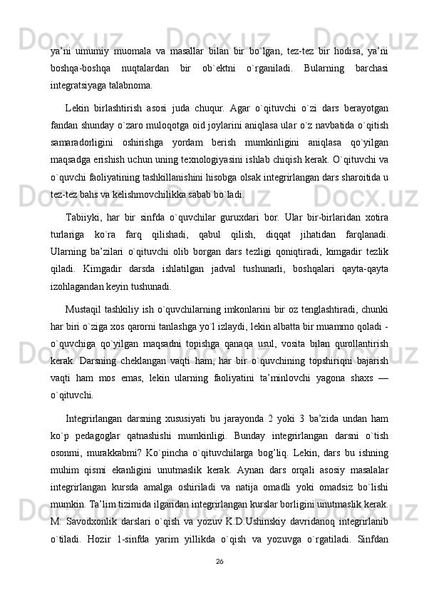 ya’ni   umumiy   muomala   va   masallar   bilan   bir   bo`lgan,   tez-tez   bir   hodisa,   ya’ni
boshqa-boshqa   nuqtalardan   bir   ob`ektni   o`rganiladi.   Bularning   barchasi
integratsiyaga talabnoma.
Lekin   birlashtirish   asosi   juda   chuqur.   Agar   o`qituvchi   o`zi   dars   berayotgan
fandan shunday o`zaro muloqotga oid joylarini aniqlasa ular o`z navbatida o`qitish
samaradorligini   oshirishga   yordam   berish   mumkinligini   aniqlasa   qo`yilgan
maqsadga erishish uchun uning texnologiyasini ishlab chiqish kerak. O`qituvchi va
o`quvchi faoliyatining tashkillanishini hisobga olsak integrirlangan dars sharoitida u
tez-tez bahs va kelishmovchilikka sabab bo`ladi.
Tabiiyki,   har   bir   sinfda   o`quvchilar   guruxdari   bor.   Ular   bir-birlaridan   xotira
turlariga   ko`ra   farq   qilishadi,   qabul   qilish,   diqqat   jihatidan   farqlanadi.
Ularning   ba’zilari   o`qituvchi   olib   borgan   dars   tezligi   qoniqtiradi,   kimgadir   tezlik
qiladi.   Kimgadir   darsda   ishlatilgan   jadval   tushunarli,   boshqalari   qayta-qayta
izohlagandan keyin tushunadi.
Mustaqil  tashkiliy ish o`quvchilarning imkonlarini bir oz tenglashtiradi, chunki
har biri o`ziga xos qarorni tanlashga yo`l izlaydi, lekin albatta bir muammo qoladi -
o`quvchiga   qo`yilgan   maqsadni   topishga   qanaqa   usul,   vosita   bilan   qurollantirish
kerak.   Darsning   cheklangan   vaqti   ham,   har   bir   o`quvchining   topshiriqni   bajarish
vaqti   ham   mos   emas,   lekin   ularning   faoliyatini   ta’minlovchi   yagona   shaxs   —
o`qituvchi.
Integrirlangan   darsning   xususiyati   bu   jarayonda   2   yoki   3   ba’zida   undan   ham
ko`p   pedagoglar   qatnashishi   mumkinligi.   Bunday   integrirlangan   darsni   o`tish
osonmi,   murakkabmi?   Ko`pincha   o`qituvchilarga   bog’liq.   Lekin,   dars   bu   ishning
muhim   qismi   ekanligini   unutmaslik   kerak.   Aynan   dars   orqali   asosiy   masalalar
integrirlangan   kursda   amalga   oshiriladi   va   natija   omadli   yoki   omadsiz   bo`lishi
mumkin.   Ta’lim tizimida ilgaridan integrirlangan kurslar borligini unutmaslik kerak.
M:   Savodxonlik   darslari   o`qish   va   yozuv   K.D.Ushinskiy   davridanoq   integrirlanib
o`tiladi.   Hozir   1-sinfda   yarim   yillikda   o`qish   va   yozuvga   o`rgatiladi.   Sinfdan
26 
