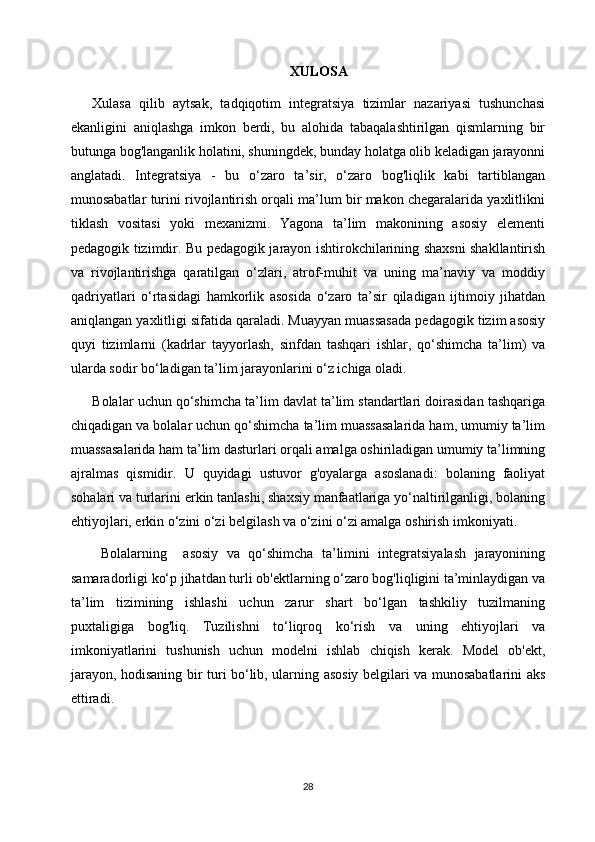 XULOSA
Xulasa   qilib   aytsak,   tadqiqotim   integratsiya   tizimlar   nazariyasi   tushunchasi
ekanligini   aniqlashga   imkon   berdi,   bu   alohida   tabaqalashtirilgan   qismlarning   bir
butunga bog'langanlik holatini, shuningdek, bunday holatga olib keladigan jarayonni
anglatadi.   Integratsiya   -   bu   o‘zaro   ta’sir,   o‘zaro   bog'liqlik   kabi   tartiblangan
munosabatlar turini rivojlantirish orqali ma’lum bir makon chegaralarida yaxlitlikni
tiklash   vositasi   yoki   mexanizmi.   Yagona   ta’lim   makonining   asosiy   elementi
pedagogik tizimdir. Bu pedagogik jarayon ishtirokchilarining shaxsni shakllantirish
va   rivojlantirishga   qaratilgan   o‘zlari,   atrof-muhit   va   uning   ma’naviy   va   moddiy
qadriyatlari   o‘rtasidagi   hamkorlik   asosida   o‘zaro   ta’sir   qiladigan   ijtimoiy   jihatdan
aniqlangan yaxlitligi sifatida qaraladi. Muayyan muassasada pedagogik tizim asosiy
quyi   tizimlarni   (kadrlar   tayyorlash,   sinfdan   tashqari   ishlar,   qo‘shimcha   ta’lim)   va
ularda sodir bo‘ladigan ta’lim jarayonlarini o‘z ichiga oladi.
Bolalar uchun qo‘shimcha ta’lim davlat ta’lim standartlari doirasidan tashqariga
chiqadigan va bolalar uchun qo‘shimcha ta’lim muassasalarida ham, umumiy ta’lim
muassasalarida ham ta’lim dasturlari orqali amalga oshiriladigan umumiy ta’limning
ajralmas   qismidir.   U   quyidagi   ustuvor   g'oyalarga   asoslanadi:   bolaning   faoliyat
sohalari va turlarini erkin tanlashi, shaxsiy manfaatlariga yo‘naltirilganligi, bolaning
ehtiyojlari, erkin o‘zini o‘zi belgilash va o‘zini o‘zi amalga oshirish imkoniyati.
  Bolalarning     asosiy   va   qo‘shimcha   ta’limini   integratsiyalash   jarayonining
samaradorligi ko‘p jihatdan turli ob'ektlarning o‘zaro bog'liqligini ta’minlaydigan va
ta’lim   tizimining   ishlashi   uchun   zarur   shart   bo‘lgan   tashkiliy   tuzilmaning
puxtaligiga   bog'liq.   Tuzilishni   to‘liqroq   ko‘rish   va   uning   ehtiyojlari   va
imkoniyatlarini   tushunish   uchun   modelni   ishlab   chiqish   kerak.   Model   ob'ekt,
jarayon, hodisaning bir turi bo‘lib, ularning asosiy belgilari va munosabatlarini aks
ettiradi.
28 
