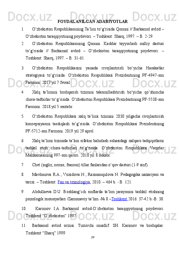 FOYDALANILGAN   ADABIYOTLAR
1. O‘zbekiston Respublikasining Ta’lim to‘g‘risida Qonuni // Barkamol avlod –
O‘zbekiston taraqqiyotining poydevori. – Toshkent: Sharq, 1997. – B. 2-29.
2. O‘zbekiston   Respublikasining   Qonuni.   Kadrlar   tayyorlash   milliy   dasturi
to‘g‘risida   //   Barkamol   avlod   –   O‘zbekiston   taraqqiyotining   poydevori.   –
Toshkent: Sharq, 1997. – B. 31-61.
3. O‘zbekiston   Respublikasini   yanada   rivojlantirish   bo‘yicha   Harakatlar
strategiyasi   to‘g‘risida.   O‘zbekiston   Respublikasi   Prezidentining   PF-4947-son
Farmoni. 2017 yil 7 fevral.
4. Xalq   ta’limini   boshqarish   tizimini   takomillashtirish   bo‘yicha   qo‘shimcha
chora-tadbirlar to‘g‘risida. O‘zbekiston Respublikasi Prezidentining PF-5538-son
Farmoni. 2018 yil 5 sentabr.
5. O‘zbekiston   Respublikasi   xalq   ta’limi   tizimini   2030   yilgacha   rivojlantirish
konsepsiyasini   tasdiqlash   to‘g‘risida.   O‘zbekiston   Respublikasi   Prezidentining
PF-5712-son Farmoni. 2019 yil 29 aprel.
6. Xalq ta’limi tizimida ta’lim sifatini baholash sohasidagi xalqaro tadqiqotlarni
tashkil   etish   chora-tadbirlari   to‘g‘risida.   O‘zbekiston   Respublikasi   Vazirlar
Mahkamasining 997-son qarori. 2018 yil 8 dekabr.
7. Chet (ingliz, nemis, fransuz) tillar fanlaridan o‘quv dasturi (1-9 sinf).
8. Mavlonova R.A., Voxidova N., Raxmonqulova N. Pedagogika nazariyasi  va
tarixi. – Toshkent:   Fan va texnologiya , 2010. – 464 b. - B. 121.
9. Abdullaeva   D.U.   Boshlang‘ich   sinflarda   ta’lim   jarayonini   tashkil   etishning
psixologik xususiyatlari /Zamonaviy ta’lim.-№ 8.– Toshkent ,2016. 37-42 b.-B. 38.
10.   Karimov   I.A   Barkamol   avlod-O`zbekiston   taraqqiyotining   poydevori.
Toshkent “O`zbekiston” 1997
11. Barkamol   avlod   orzusi.   Tuzuvchi   muallif.   SH.   Karimov   va   boshqalar.
Toshkent “Sharq” 1999
29 
