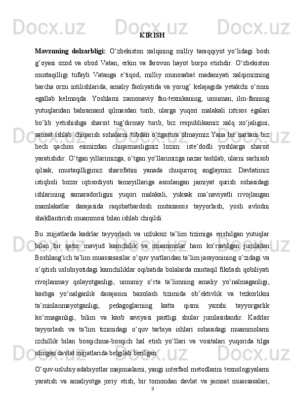 KIRISH
Mavzuning   dolzarbligi:   O‘zbekiston   xalqining   milliy   taraqqiyot   yo‘lidagi   bosh
g’oyasi   ozod   va   obod   Vatan,   erkin   va   farovon   hayot   borpo   etishdir.   O‘zbekiston
mustaqilligi   tufayli   Vatanga   e‘tiqod,   milliy   munosabat   madaniyati   xalqimizning
barcha   orzu   intilishlarida,   amaliy   faoliyatida   va   yorug’   kelajagida   yetakchi   o‘rinni
egallab   kelmoqda.   Yoshlarni   zamonaviy   fan-texnikaning,   umuman,   ilm-fanning
yutuqlaridan   bahramand   qilmasdan   turib,   ularga   yuqori   malakali   ixtisos   egalari
bo‘lib   yetishishga   sharoit   tug’dirmay   turib,   biz   respublikamiz   xalq   xo‘jaligini,
sanoat   ishlab   chiqarish   sohalarni   tubdan   o‘zgartira   olmaymiz.Yana   bir   narsani   biz
hech   qachon   esimizdan   chiqarmasligmiz   lozim:   iste‘dodli   yoshlarga   sharoit
yaratishdir. O‘tgan yillarimizga, o‘tgan yo‘llarimizga nazar tashlab, ularni sarhisob
qilsak,   mustaqilligimiz   sharofatini   yanada   chuqurroq   anglaymiz.   Davlatimiz
istiqboli   bozor   iqtisodiyoti   tamoyillariga   asoslangan   jamiyat   qurish   sohasidagi
ishlarining   samaradorligini   yuqori   malakali,   yuksak   ma’naviyatli   rivojlangan
mamlakatlar   darajasida   raqobatbardosh   mutaxassis   tayyorlash,   yosh   avlodni
shakllantirish muammosi bilan ishlab chiqildi. 
Bu   xujjatlarda   kadrlar   tayyorlash   va   uzluksiz   ta’lim   tizimiga   erishilgan   yutuqlar
bilan   bir   qator   mavjud   kamchilik   va   muammolar   ham   ko‘rsatilgan   jumladan
Boshlang‘ich ta’lim muassasasilar o‘quv yurtlaridan ta’lim jarayonining o‘zidagi va
o‘qitish uslubiyotidagi kamchiliklar oqibatida bolalarda mustaqil fikrlash qobiliyati
rivojlanmay   qolayotganligi,   umumiy   o‘rta   ta’limning   amaliy   yo‘nalmaganligi,
kasbga   yo‘nalganlik   darajasini   baxolash   tizimida   ob‘ektivlik   va   tezkorlikni
ta’minlanmayotganligi,   pedagoglarning   katta   qismi   yaxshi   tayyorgarlik
ko‘rmaganligi,   bilim   va   kasb   saviyasi   pastligi   shular   jumlasidandir.   Kadrlar
tayyorlash   va   ta’lim   tizimidagi   o‘quv   tarbiya   ishlari   sohasidagi   muammolarni
izchillik   bilan   bosqichma-bosqich   hal   etish   yo‘llari   va   vositalari   yuqorida   tilga
olingan davlat xujjatlarida belgilab berilgan. 
O‘quv-uslubiy adabiyotlar majmualarni, yangi interfaol metodlarini texnologiyalarni
yaratish   va   amaliyotga   joriy   etish,   bir   tomondan   davlat   va   jamoat   muassasalari,
3 