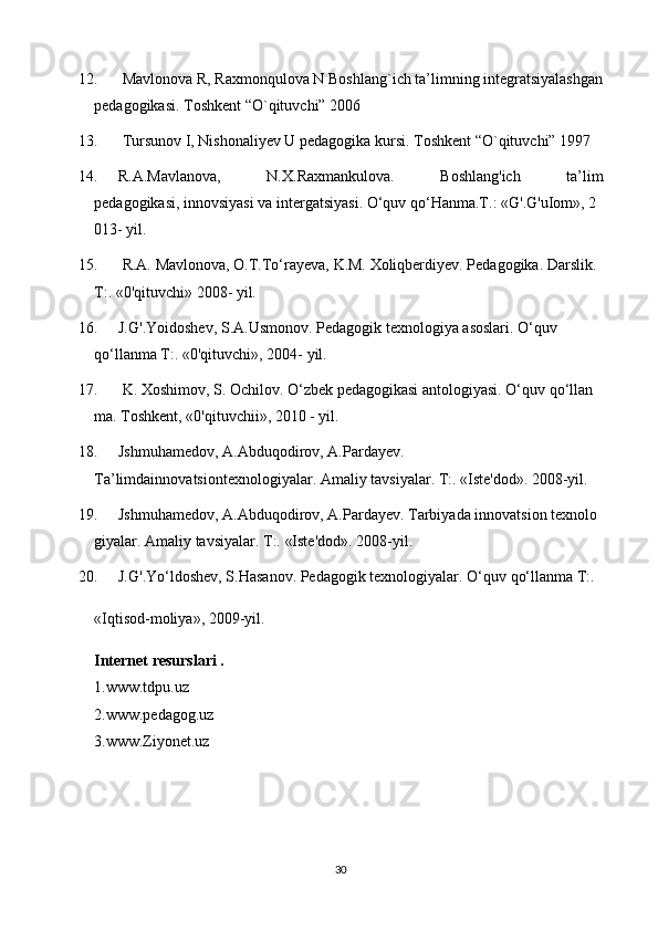 12.   Mavlonova R, Raxmonqulova N Boshlang`ich ta’limning integratsiyalashgan
pedagogikasi. Toshkent “O`qituvchi” 2006
13.   Tursunov I, Nishonaliyev U pedagogika kursi. Toshkent “O`qituvchi” 1997
14. R.A.Mavlanova,   N.X.Raxmankulova.   Boshlang'ich   ta’lim
pedagogikasi,   innovsiyasi   va   intergatsiyasi.   O‘quv   qo‘Hanma.T.:   «G'.G'uIom»,   2
013-   yil.  
15.   R.A.   Mavlonova,   O.T.To‘rayeva,   K.M.   Xoliqberdiyev.   Pedagogika.   Darslik.  
T:.   «0'qituvchi»   2008-   yil.  
16. J.G'.Yoidoshev,   S.A.Usmonov.   Pedagogik   texnologiya   asoslari.   O‘quv  
qo‘llanma T:.   «0'qituvchi», 2004-   yil.  
17.   K.   Xoshimov,   S.   Ochilov.   O‘zbek   pedagogikasi   antologiyasi.   O‘quv   qo‘llan
ma.   Toshkent,   «0'qituvchii»,   2010   -   yil.  
18. Jshmuhamedov,   A.Abduqodirov,   A.Pardayev.
Ta’limdainnovatsiontexnologiyalar.   Amaliy   tavsiyalar.   T:.   «Iste'dod».   2008-yil.  
19. Jshmuhamedov,   A.Abduqodirov,   A.Pardayev.   Tarbiyada   innovatsion   texnolo
giyalar.   Amaliy   tavsiyalar.   T:.   «Iste'dod».   2008-yil.  
20. J.G'.Yo‘ldoshev,   S.Hasanov.   Pedagogik   texnologiyalar.   O‘quv   qo‘llanma   T:.  
«Iqtisod-moliya»,   2009-yil.  
Internet resurslari .
1.www.tdpu.uz
2.www.pedagog.uz
3.www.Ziyonet.uz
30 