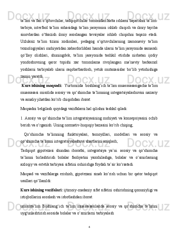 ta’lim va fan o‘qituvchilar, tadqiqotchilar tomonidan katta ishlarni bajarishni ta’lim-
tarbiya,  interfaol   ta’lim   sohasidagi  ta’lim  jarayonini  ishlab  chiqish  va  ilmiy tajriba
sinovlardan   o‘tkazish   ilmiy   asoslangan   tavsiyalar   ishlab   chiqishni   taqazo   etadi.
Uzluksiz   ta’lim   tizimi   xodimlari,   pedagog   o‘qituvchilarning   zamonaviy   ta’lim
texnologiyalari mohiyatidan xabardorliklari hamda ularni ta’lim jarayonida samarali
qo‘llay   olishlari,   shuningdek,   ta’lim   jarayonida   tashkil   etishda   nisbatan   ijodiy
yondoshuvning   qaror   topishi   xar   tomonlama   rivojlangan   ma’naviy   barkamol
yoshlarni   tarbiyalab   ularni   raqobatbardosh,   yetuk   mutaxasislar   bo‘lib   yetishishiga
zamin yaratdi.
  K urs ishining maqsadi:    Yurtimizda    boshlang ‘ ich   ta ’ lim   muasssasasigacha   ta ’ lim
muassasasi   misolida  asosiy   va qo‘shimcha  ta’limning  integratsiyalashuvini  nazariy
va amaliy jihatdan ko‘rib chiqishdan iborat.
Maqsadni belgilash quyidagi vazifalarni hal qilishni tashkil qiladi:
1. Asosiy va qo‘shimcha ta’lim integratsiyasining mohiyati va konsepsiyasini ochib
berish va o‘rganish. Uning normativ-huquqiy bazasini ko‘rib chiqing;
  Qo‘shimcha   ta’limning   funktsiyalari,   tamoyillari,   modellari   va   asosiy   va
qo‘shimcha ta’limni integratsiyalashuvi shartlarini aniqlash;
Tadqiqot   gipotezasi   shundan   iboratki,   integratsiya   ya’ni.   asosiy   va   qo‘shimcha
ta’limni   birlashtirish   bolalar   faoliyatini   yaxshilashga,   bolalar   va   o‘smirlarning
axloqiy va estetik tarbiyasi sifatini oshirishga foydali ta’sir ko‘rsatadi.
Maqsad   va   vazifalarga   erishish,   gipotezani   sinab   ko‘rish   uchun   bir   qator   tadqiqot
usullari qo‘llanildi:
K urs ishining  vazifalari :  ijtimoiy-madaniy sifat sifatini oshirishning qonuniyligi va
istiqbollarini asoslash va isbotlashdan iborat.
umumta’lim   Boshlang‘ich   ta’lim   muassasasilarida   asosiy   va   qo‘shimcha   ta’limni
uyg'unlashtirish asosida bolalar va o‘smirlarni tarbiyalash 
4 