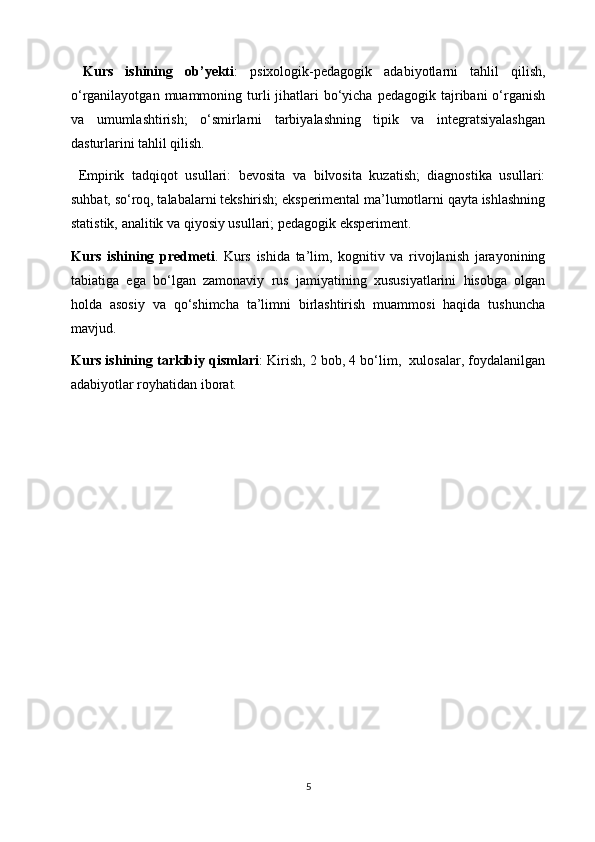   K urs   ishining   ob ’ yekti :   psixologik-pedagogik   adabiyotlarni   tahlil   qilish,
o‘rganilayotgan  muammoning turli   jihatlari   bo‘yicha  pedagogik  tajribani  o‘rganish
va   umumlashtirish;   o‘smirlarni   tarbiyalashning   tipik   va   integratsiyalashgan
dasturlarini tahlil qilish.
  Empirik   tadqiqot   usullari:   bevosita   va   bilvosita   kuzatish;   diagnostika   usullari:
suhbat, so‘roq, talabalarni tekshirish; eksperimental ma’lumotlarni qayta ishlashning
statistik, analitik va qiyosiy usullari; pedagogik eksperiment.
K urs   ishining   predmeti .   Kurs   ishida   ta’lim,   kognitiv   va   rivojlanish   jarayonining
tabiatiga   ega   bo‘lgan   zamonaviy   rus   jamiyatining   xususiyatlarini   hisobga   olgan
holda   asosiy   va   qo‘shimcha   ta’limni   birlashtirish   muammosi   haqida   tushuncha
mavjud.
Kurs  ish ining tarkibiy qismlari :   Kirish, 2 bob, 4 bo‘lim,  xulosalar, foydalanilgan
adabiyotlar royhatidan iborat.
5 
