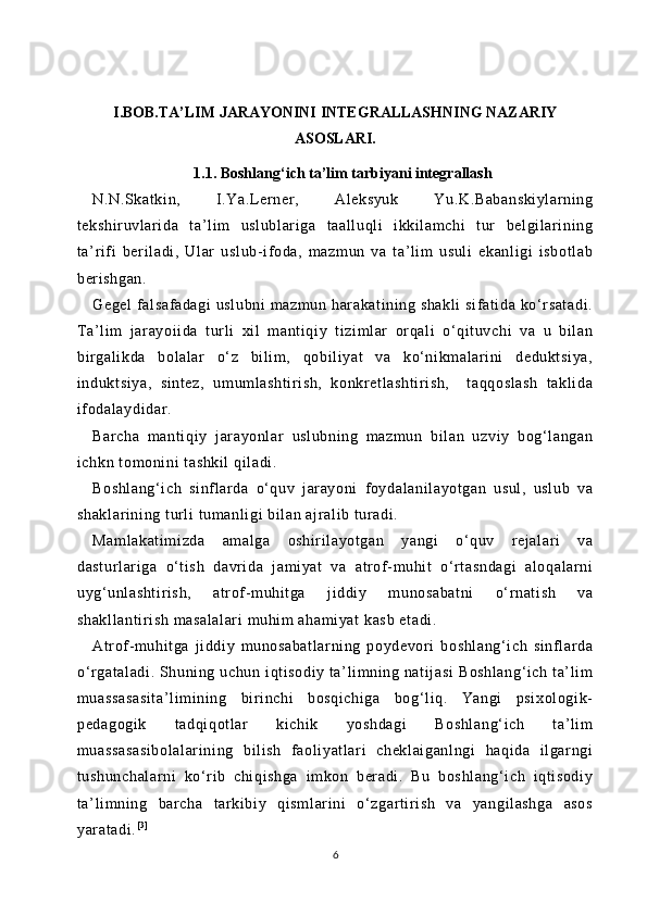 I.BOB.TA’LIM JARAYONINI INTEGRALLASHNING NAZARIY
ASOSLARI.
1.1. Boshlang‘ich ta’lim tarbiyani integrallash
N.N.Skat ki n,   I.Ya.L erner ,   Al eksyuk   Yu.K.Babanskiylarning
tekshi ruvl ari da   t a’l im   uslubl ar iga   t aall uqli   ikkil am chi   tur   belgilari ni ng
ta’ rifi   ber il adi,   Ular   usl ub-if oda,   mazm un   va   ta’li m   usul i   ekanl igi   isbotl ab
berishgan.
Gegel  falsaf adagi  usl ubni  mazm un har akat ining shakli  si fati da ko‘rsat adi.
Ta’l im   jar ayoi ida   tur li   xil   mant iqiy   tizim lar   or qali   o‘qit uvchi   va   u   bi lan
bir gali kda   bolalar   o‘z   bil im ,   qobil iyat   va   ko‘nikmalar ini   dedukt si ya,
indukt si ya,   sintez,   um um lashti ri sh,   konkretl asht ir ish,     t aqqosl ash   takl ida
ifodalaydidar .
Barcha   m anti qi y   j arayonl ar   uslubning   m azmun   bil an   uzviy   bog‘l angan
ichkn tomoni ni  t ashkil  qil adi.
Boshlang‘i ch   si nf larda   o‘quv   j ar ayoni   foydalani layotgan   usul ,   uslub   va
shaklari ni ng t url i tumanl igi bil an ajr al ib t uradi .
Maml akat im izda   am al ga   oshi ri layotgan   yangi   o‘quv   rej al ar i   va
dast ur lari ga   o‘t ish   davri da   jami yat   va   atr of-m uhit   o‘rt asndagi   aloqalar ni
uyg‘unl asht ir ish,   atrof-m uhi tga   jiddi y   m unosabat ni   o‘ rnat ish   va
shakll anti ri sh masalalari  muhim  ahami yat  kasb etadi .
Atr of- muhit ga   ji ddiy   munosabatl ar ni ng   poydevor i   boshl ang‘ ich   sinfl ar da
o‘rgat al adi.  Shuni ng uchun  iqt isodiy  ta’ li mning nati jasi  Boshlang‘i ch  ta’ li m
muassasasi ta’l im ining   bir inchi   bosqi chiga   bog‘ liq.   Yangi   psi xologi k-
pedagogi k   tadqiqotl ar   ki chik   yoshdagi   Boshl ang‘ ich   ta’li m
muassasasi bolalari ni ng   bi lish   faol iyat lar i   chekl ai ganl ngi   haqi da   il gar ngi
tushunchal ar ni   ko‘r ib   chi qi shga   im kon   ber adi.   Bu   boshl ang‘ ich   i qti sodi y
ta’ li mning   bar cha   t arkibiy   qisml ar ini   o‘zgartir ish   va   yangi lashga   asos
yaratadi . [ 3 ]
6 