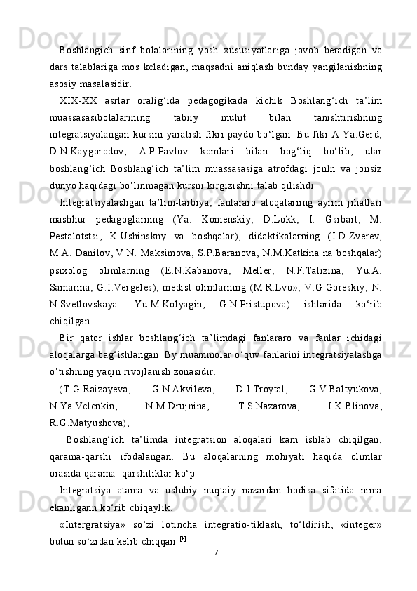 Boshlangich   si nf   bol al ar ini ng   yosh   xususiyat lari ga   j avob   ber adigan   va
dars   t al ablar iga   m os   kel adigan,   maqsadni   ani ql ash   bunday   yangi lani shni ng
asosiy  m asal asidir .
XIX-XX   asrl ar   or al ig‘ ida   pedagogi kada   ki chik   Boshlang‘i ch   ta’ li m
muassasasi bolalari ni ng   tabi iy   muhit   bi lan   t anisht ir ishning
integratsiyal angan   kursini   yar at ish   fikri   paydo   bo‘l gan.   Bu   fi kr   A.Ya.Gerd,
D.N.Kaygor odov,   A.P.Pavlov   koml ar i   bilan   bog‘l iq   bo‘ lib,   ular
boshlang‘i ch   Boshl ang‘ ich   ta’ li m   m uassasasiga   atr ofdagi   j onln   va   jonsiz
dunyo haqi dagi  bo‘l inmagan kursni  kir gi zi shni  talab qi lishdi.
Int egratsiyal ashgan   ta’li m-t ar bi ya,   fanl ar aro   al oqal ar ii ng   ayr im   ji hatl ari
mashhur   pedagogl ar ni ng   ( Ya.   Komenski y,   D.L okk,   I.   Gsr bart ,   M.
Pest al ot st si ,   K.Ushi nskny   va   boshqal ar ),   di dakt ikal arning   (I .D.Zverev,
M.A.   Danil ov,   V.N.   Maksim ova,   S.P.Bar anova,   N.M.Kat ki na   na   boshqalar)
psixol og   oli ml ar ning   (E.N.Kabanova,   Mel ler,   N.F.Tali zi na,   Yu.A.
Samar ina,   G.I.Vergel es),   medi st   oli mlarning   ( M.R.Lvo»,   V.G.Goreskiy,   N.
N.Svet lovskaya.   Yu.M.Kol yagi n,   G.N.Pri st upova)   i shlari da   ko‘r ib
chiqil gan.
Bi r   qator   i shlar   boshlang‘i ch   ta’ li mdagi   fanlarar o   va   fanlar   i chidagi
al oqal ar ga   bag‘ ishl angan.   By   muam molar   o‘quv   fanl ari ni   int egratsiyal ashga
o‘t ishning yaqin ri vojl anish zonasidir .
(T.G.Rai zayeva,   G.N.Akvil eva,   D.I .Troyt al ,   G.V.Balt yukova,
N.Ya.Vel enki n,   N.M.Drujnina,   T.S.Nazar ova,   I.K.Bl inova,
R.G.Matyushova) ,
  Boshl ang‘ ich   t a’ lim da   int egratsion   aloqalari   kam   i shlab   chi qil gan,
qarama- qarshi   ifodalangan.   Bu   al oqal ar ni ng   m ohiyat i   haqi da   oli mlar
orasi da  qarama -qar shil iklar ko‘ p.
Int egratsiya   at am a   va   uslubi y   nuqtaiy   nazar dan   hodisa   si fati da   ni ma
ekanli gann ko‘r ib chi qayl ik.
«Intergr at si ya»   so‘ zi   l ot incha   integr at io- ti klash,   to‘ ldi rish,   «i nt eger »
butun so‘zidan keli b chiqqan. [ 4 ]
7 