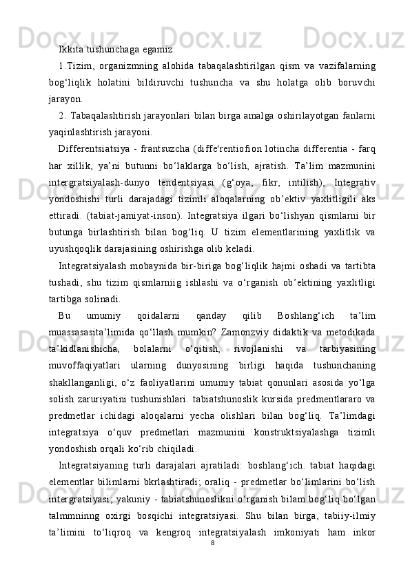Ikkit a tushunchaga egam iz:
1.T izim ,   organizmning   al ohida   t abaqal asht ir il gan   qi sm   va   vazif al ar ni ng
bog‘l iqli k   holati ni   bi ldiruvchi   tushuncha   va   shu   hol at ga   ol ib   bor uvchi
jar ayon.
2.   Tabaqalashti ri sh   j arayonl ar i   bil an   bir ga   amalga   oshir ilayotgan   fanlarni
yaqi nl asht ir ish j arayoni .
Diff er entsiatsiya   -   fr antsuzcha   (diff e'rent iof ion   loti ncha   diff erent ia   -   far q
har   xil li k,   ya’ni   butunni   bo‘ lakl ar ga   bo‘l ish,   ajr at ish.   Ta’l im   m azmuni ni
inter gratsiyal ash- dunyo   tendentsiyasi   (g‘ oya,   fi kr,   i nt ili sh),   Int egr at iv
yondoshi shi   t urli   darajadagi   ti zi ml i   aloqalarning   ob’ekt iv   yaxl itl igil i   aks
et tir adi.   (tabi at -j am iyat- inson) .   Integratsiya   il gari   bo‘ li shyan   qi sm larni   bir
butunga   birl asht ir ish   bi lan   bog‘ li q.   U   t izim   el em entl ari ni ng   yaxl it li k   va
uyushqoqli k darajasi ni ng oshi ri shga  ol ib kel adi.
Int egratsiyal ash   mobaynida   bir -bi riga   bog‘ li qli k   hajm i   oshadi   va   tar ti bta
tushadi,   shu   t izim   qi sm larniig   ishl ashi   va   o‘r gani sh   ob’ekt ining   yaxli tl igi
tar ti bga soli nadi .
Bu   umumiy   qoidal ar ni   qanday   qi li b   Boshl ang‘ ich   ta’li m
muassasasi ta’l im ida   qo‘l lash   m um kin?   Zam onzviy   di dakt ik   va   metodi kada
ta’ ki dl anishi cha,   bolalar ni   o‘qit ish,   ri vojlani shi   va   t arbiyasining
muvoff aqiyat lari   ul arning   dunyosi ni ng   bi rli gi   haqi da   tushunchaning
shakll anganl igi,   o‘ z   faoli yatl ari ni   um um iy   tabi at   qonunl ari   asosida   yo‘l ga
soli sh   zar uri yati ni   tushunishl ar i.   tabi at shunosli k   kur si da   pr edment lar ar o   va
predm et lar   i chidagi   aloqalarni   yecha   olishl ar i   bil an   bog‘ liq.   T a’l imdagi
integratsiya   o‘quv   pr edmetl ari   m azmuni ni   konst rukt si yalashga   ti zi mli
yondoshi sh  or qali  ko‘ri b chiqil adi.
Int egratsiyaning   t urli   dar aj al ar i   ajr at il adi:   boshl ang‘ ich.   t abiat   haqi dagi
el em entl ar   bi lim larni   bkrlashti radi ;   orali q   -   pr edmetl ar   bo‘ lim lari ni   bo‘l ish
inter gratsiyasi;   yakuniy   -   t abiatshunosl ikni   o‘r gani sh   bi lam   bog‘l iq   bo‘l gan
talm mninng   oxi rgi   bosqichi   i nt egratsiyasi.   Shu   bi lan   birga,   t abii y-il mi y
ta’ li mi ni   to‘li qroq   va   kengr oq   i nt egr at si yalash   im koniyat i   ham   inkor
8 