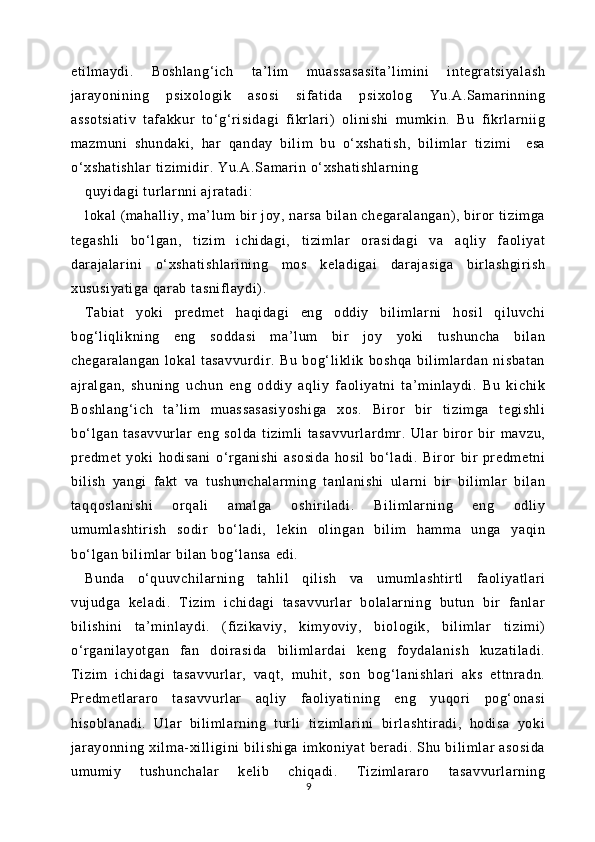et il maydi.   Boshlang‘i ch   t a’l im   muassasasi ta’l im ini   integratsiyal ash
jar ayonining   psi xologi k   asosi   sif at ida   psi xolog   Yu.A.Sam ar inning
assotsiati v   taf akkur   t o‘g‘r isidagi   fikr lari)   oli ni shi   mumki n.   Bu   fi krl ar nii g
mazm uni   shundaki ,   har   qanday   bi li m   bu   o‘ xshati sh,   bi lim lar   tizim i     esa
o‘xshat ishl ar  ti zi mi dir . Yu.A.Sam ar in o‘ xshati shlarning
quyi dagi  t url arnni  ajr at adi:
lokal (mahall iy, ma’lum bir  j oy, narsa bil an chegaralangan), biror  t izim ga
tegashli   bo‘l gan,   ti zi m   i chidagi,   ti zi ml ar   orasi dagi   va   aql iy   faoli yat
darajalar ini   o‘ xshati shlari ni ng   m os   kel adigai   darajasi ga   bir lashgi ri sh
xususi yati ga  qar ab t asni fl aydi) .
Tabiat   yoki   pr edmet   haqi dagi   eng   oddiy   bi li mlarni   hosil   qi luvchi
bog‘l iqli kni ng   eng   soddasi   m a’l um   bir   joy   yoki   tushuncha   bil an
chegar al angan   l okal   t asavvurdir .   Bu   bog‘li kl ik   boshqa   bil im lar dan   ni sbat an
ajr al gan,   shuning   uchun   eng   oddiy   aql iy   f aoliyat ni   t a’ minlaydi.   Bu   kichi k
Boshlang‘i ch   t a’ lim   muassasasi yoshi ga   xos.   Bi ror   bir   ti zi mga   t egishl i
bo‘ lgan   t asavvurl ar   eng   solda   t iziml i   tasavvur lardmr.   Ular   bir or   bir   m avzu,
predm et   yoki   hodi sani   o‘rganishi   asosi da   hosi l   bo‘ ladi .   Bir or   bir   pr edmetni
bi li sh   yangi   fakt   va   t ushunchalarm ing   t anlani shi   ular ni   bir   bi lim lar   bil an
taqqoslani shi   or qali   am al ga   oshir il adi.   Bi li ml arning   eng   odli y
um um lashti ri sh   sodi r   bo‘ ladi ,   leki n   oli ngan   bil im   ham ma   unga   yaqin
bo‘ lgan bil im lar  bil an bog‘ lansa edi.  
Bunda   o‘quuvchi larning   t ahlil   qi li sh   va   umuml asht ir tl   faoli yatl ari
vujudga   keladi .   Ti zim   i chidagi   t asavvurl ar   bolalarning   butun   bir   fanl ar
bi li shini   ta’mi nl aydi .   (fizikaviy,   kimyoviy,   bi ol ogik,   bil im lar   t izim i)
o‘rganil ayot gan   fan   doirasi da   bili ml ar dai   keng   foydal anish   kuzati ladi .
Tizim   ichi dagi   tasavvur lar,   vaqt ,   m uhit ,   son   bog‘ lani shlari   aks   et tnradn.
Predm et larar o   t asavvurl ar   aqli y   f aol iyat ining   eng   yuqori   pog‘onasi
hi sobl anadi.   Ular   bili ml arning   t url i   t iziml ar ini   bi rlashti radi ,   hodi sa   yoki
jar ayonni ng   xil ma-xi ll igini   bil ishi ga   im koni yat   ber adi.   Shu   bil iml ar   asosi da
um um iy   tushunchal ar   keli b   chiqadi.   Tiziml ar aro   t asavvurl ar ni ng
9 