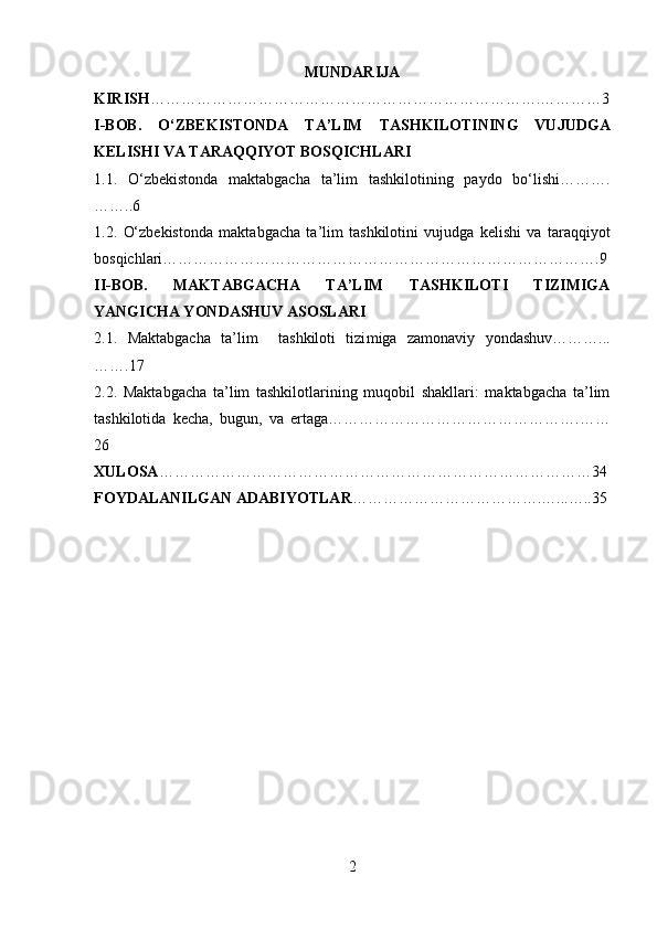 MUNDARIJA
KIRISH ………………………………………………………………….…………3
I-BOB.   O‘ZBEKISTONDA   TA’LIM   TASHKILOTI NING   VUJUDGA
KELISHI VA TARAQQIYOT BOSQICHLARI
1.1.   O‘zbekistonda   maktabgacha   ta’lim   tashkilotining   paydo   bo‘lishi……….
……..6
1.2.   O‘zbekistonda   maktabgacha   ta’lim   tashkilotini   vujudga   kelishi   va   taraqqiyot
bosqichlari………………………………………………………………………….9
II-BOB.   MAKTABGACHA   TA’LIM   TASHKILOTI   TIZIMIGA
YANGICHA YONDASHUV ASOSLARI
2.1.   Maktabgacha   ta’lim     tashkiloti   tizi miga   zamonaviy   yondashuv………...
…….17
2.2.   Maktabgacha   ta’lim   tashkilotlarining   muqobil   shakllari:   maktabgacha   ta’lim
tashkilotida   kecha,   bugun,   va   ertaga………………………………………….……
26
XULOSA …………………………………………………………………………34
FOYDALANILGAN ADABIYOTLAR ……………………………….…...…..35
2 