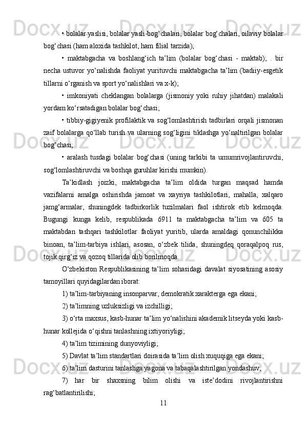 • bolalar yaslisi, bolalar yasli-bog‘chalari, bolalar bog‘chalari, oilaviy bolalar
bog‘chasi (ham aloxida tashkilot, ham filial tarzida); 
•   maktabgacha   va   boshlang‘ich   ta’lim   (bolalar   bog‘chasi   -   maktab);   .   bir
necha   ustuvor   yo‘nalishda   faoliyat   yurituvchi   maktabgacha   ta’lim   (badiiy-esgetik
tillarni o‘rganish va sport yo‘nalishlari va x-k); 
•   imkoniyati   cheklangan   bolalarga   (jismoniy   yoki   ruhiy   jihatdan)   malakali
yordam ko‘rsatadigan bolalar bog‘chasi; 
• tibbiy-gigiyenik profilaktik va sog‘lomlashtirish tadbirlari orqali jismonan
zaif bolalarga qo‘llab turish va ularning sog‘ligini tiklashga yo‘naltirilgan bolalar
bog‘chasi; 
•   aralash   tusdagi   bolalar   bog‘chasi   (uning   tarkibi   ta   umumrivojlantiruvchi,
sog‘lomlashtiruvchi va boshqa guruhlar kirishi mumkin). 
Ta’kidlash   joizki,   maktabgacha   ta’lim   oldida   turgan   maqsad   hamda
vazifalarni   amalga   oshirishda   jamoat   va   xayriya   tashkilotlari,   mahalla,   xalqaro
jamg‘armalar,   shuningdek   tadbirkorlik   tuzilmalari   faol   ishtirok   etib   kelmoqda.
Bugungi   kunga   kelib,   respublikada   6911   ta   maktabgacha   ta’lim   va   605   ta
maktabdan   tashqari   tashkilotlar   faoliyat   yuritib,   ularda   amaldagi   qonunchilikka
binoan,   ta’lim-tarbiya   ishlari,   asosan,   o‘zbek   tilida,   shuningdeq   qoraqalpoq   rus,
tojik qirg‘iz va qozoq tillarida olib borilmoqda. 
O‘zbekiston   Respublikasining   ta’lim   sohasidagi   davalat   siyosatining   asosiy
tamoyillari quyidagilardan iborat: 
1) ta’lim-tarbiyaning insonparvar, demokratik xarakterga ega ekani; 
2) ta’limning uzluksizligi va izchilligi; 
3) o‘rta maxsus, kasb-hunar ta’lim yo‘nalishini akademik litseyda yoki kasb-
hunar kollejida o‘qishni tanlashning ixtiyoriyligi; 
4) ta’lim tizimining dunyoviyligi; 
5) Davlat ta’lim standartlari doirasida ta’lim olish xuquqiga ega ekani; 
6) ta’lim dasturini tanlashga yagona va tabaqalashtirilgan yondashuv; 
7)   har   bir   shaxsning   bilim   olishi   va   iste’dodini   rivojlantirishni
rag‘batlantirilishi; 
11 