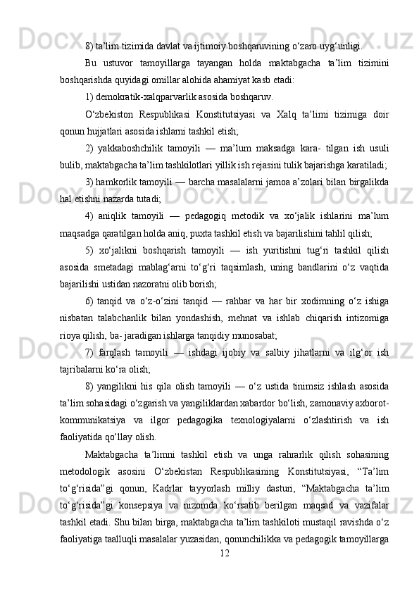 8) ta’lim tizimida davlat va ijtimoiy boshqaruvining o‘zaro uyg‘unligi. 
Bu   ustuvor   tamoyillarga   tayangan   holda   maktabgacha   ta’lim   tizimini
boshqarishda quyidagi omillar alohida ahamiyat kasb etadi: 
1) demokratik-xalqparvarlik asosida boshqaruv. 
O‘zbekiston   Respublikasi   Konstitutsiyasi   va   Xalq   ta’limi   tizimiga   doir
qonun hujjatlari asosida ishlarni tashkil etish; 
2)   yakkaboshchilik   tamoyili   —   ma’lum   maksadga   kara-   tilgan   ish   usuli
bulib, maktabgacha ta’lim tashkilotlari yillik ish rejasini tulik bajarishga karatiladi;
3) hamkorlik tamoyili — barcha masalalarni jamoa a’zolari bilan birgalikda
hal etishni nazarda tutadi; 
4)   aniqlik   tamoyili   —   pedagogiq   metodik   va   xo‘jalik   ishlarini   ma’lum
maqsadga qaratilgan holda aniq, puxta tashkil etish va bajarilishini tahlil qilish; 
5)   xo‘jalikni   boshqarish   tamoyili   —   ish   yuritishni   tug‘ri   tashkil   qilish
asosida   smetadagi   mablag‘arni   to‘g‘ri   taqsimlash,   uning   bandlarini   o‘z   vaqtida
bajarilishi ustidan nazoratni olib borish; 
6)   tanqid   va   o‘z-o‘zini   tanqid   —   rahbar   va   har   bir   xodimning   o‘z   ishiga
nisbatan   talabchanlik   bilan   yondashish,   mehnat   va   ishlab   chiqarish   intizomiga
rioya qilish, ba- jaradigan ishlarga tanqidiy munosabat; 
7)   farqlash   tamoyili   —   ishdagi   ijobiy   va   salbiy   jihatlarni   va   ilg‘or   ish
tajribalarni ko‘ra olish; 
8)   yangilikni   his   qila   olish   tamoyili   —   o‘z   ustida   tinimsiz   ishlash   asosida
ta’lim sohasidagi o‘zgarish va yangiliklardan xabardor bo‘lish, zamonaviy axborot-
kommunikatsiya   va   ilgor   pedagogika   texnologiyalarni   o‘zlashtirish   va   ish
faoliyatida qo‘llay olish. 
Maktabgacha   ta’limni   tashkil   etish   va   unga   rahrarlik   qilish   sohasining
metodologik   asosini   O‘zbekistan   Respublikasining   Konstitutsiyasi,   “Ta’lim
to‘g‘risida”gi   qonun,   Kadrlar   tayyorlash   milliy   dasturi,   “Maktabgacha   ta’lim
to‘g‘risida”gi   konsepsiya   va   nizomda   ko‘rsatib   berilgan   maqsad   va   vazifalar
tashkil etadi. Shu bilan birga, maktabgacha ta’lim tashkiloti mustaqil ravishda o‘z
faoliyatiga taalluqli masalalar yuzasidan, qonunchilikka va pedagogik tamoyillarga
12 